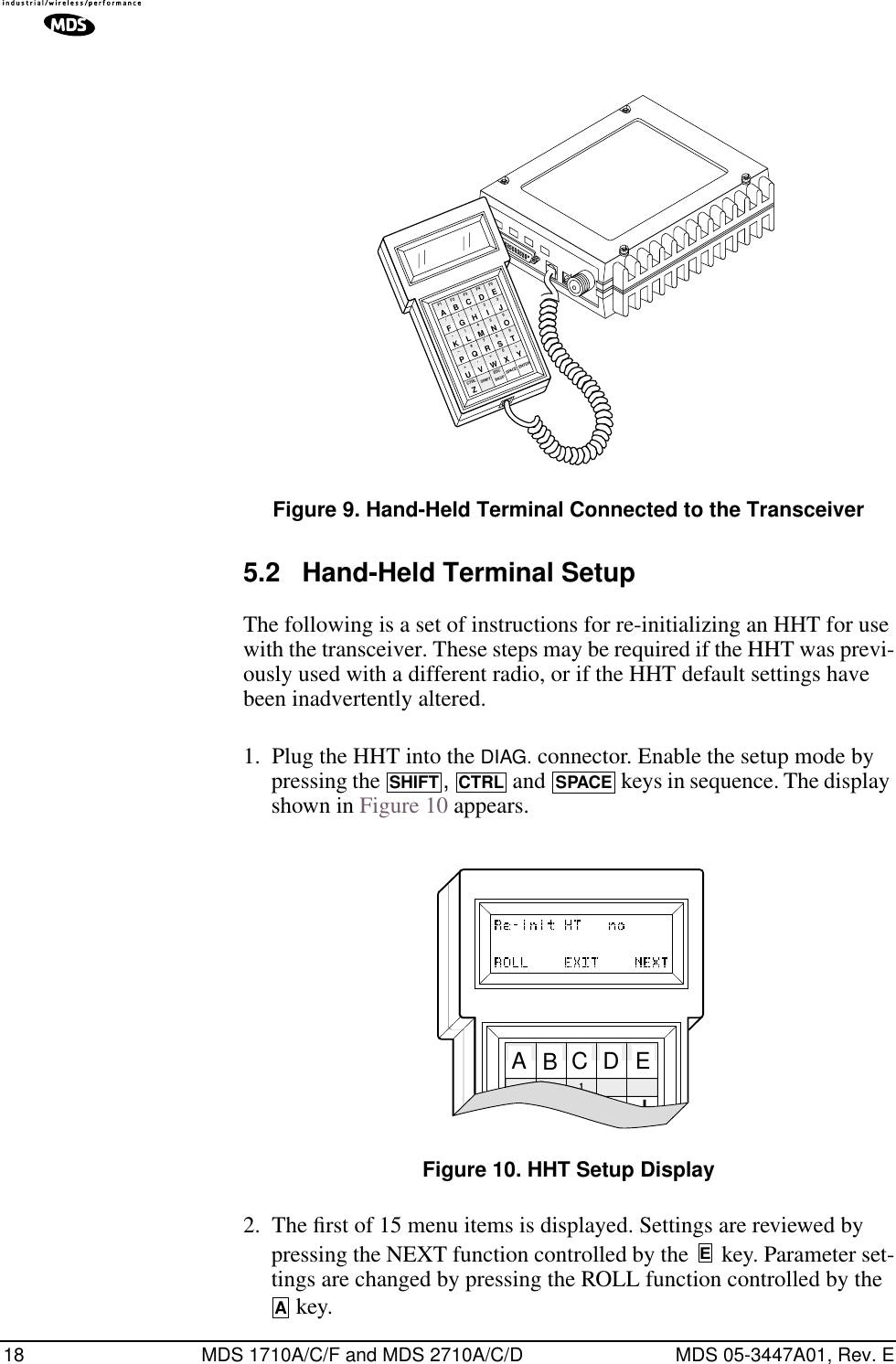 18 MDS 1710A/C/F and MDS 2710A/C/D MDS 05-3447A01, Rev. EInvisible place holderFigure 9. Hand-Held Terminal Connected to the Transceiver5.2 Hand-Held Terminal SetupThe following is a set of instructions for re-initializing an HHT for use with the transceiver. These steps may be required if the HHT was previ-ously used with a different radio, or if the HHT default settings have been inadvertently altered.1. Plug the HHT into the DIAG. connector. Enable the setup mode by pressing the  ,   and   keys in sequence. The display shown in Figure 10 appears.Invisible place holderFigure 10. HHT Setup Display2. The ﬁrst of 15 menu items is displayed. Settings are reviewed by pressing the NEXT function controlled by the   key. Parameter set-tings are changed by pressing the ROLL function controlled by the  key.ANTENNA13.8VDC+ –ZCTRLU+–K*F/AF1V,Q#)G(BF2SHIFT ESCW=R7M4H1CF3BKSPX0S8N5I2DF4SPACEYT9O63EF5ENTERJLPSHIFTCTRLSPACEFF1FFFBCDEAEA