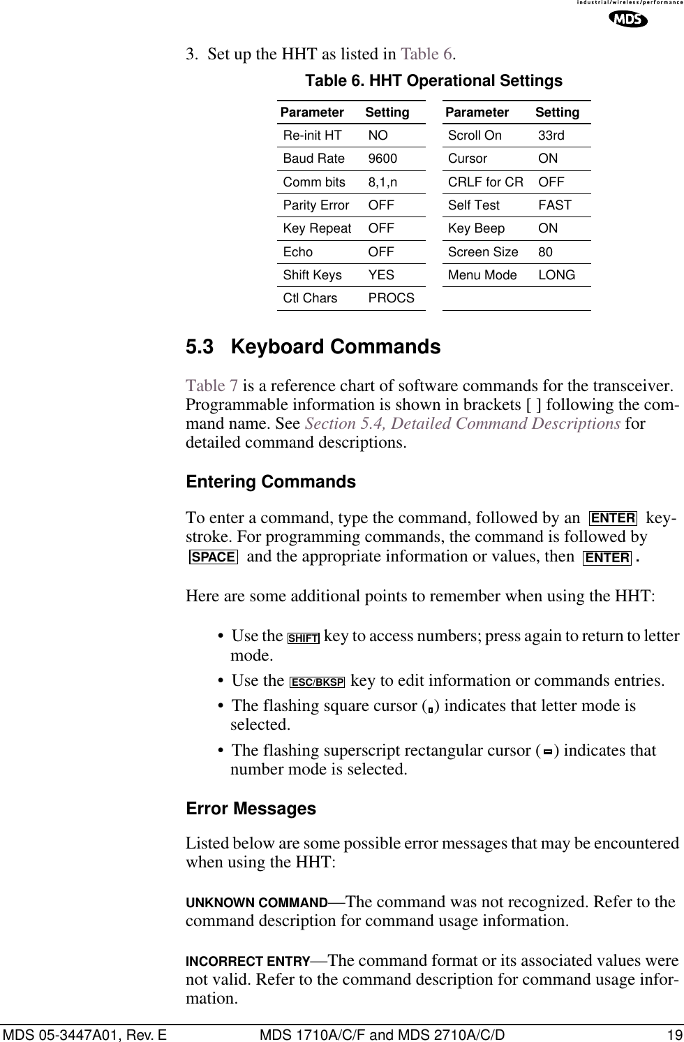MDS 05-3447A01, Rev. E MDS 1710A/C/F and MDS 2710A/C/D 193. Set up the HHT as listed in Table 6.5.3 Keyboard CommandsTable 7 is a reference chart of software commands for the transceiver. Programmable information is shown in brackets [ ] following the com-mand name. See Section 5.4, Detailed Command Descriptions for detailed command descriptions.Entering CommandsTo enter a command, type the command, followed by an   key-stroke. For programming commands, the command is followed by  and the appropriate information or values, then  .Here are some additional points to remember when using the HHT:• Use the   key to access numbers; press again to return to letter mode.• Use the   key to edit information or commands entries.• The flashing square cursor ( ) indicates that letter mode is selected.• The flashing superscript rectangular cursor ( ) indicates that number mode is selected.Error MessagesListed below are some possible error messages that may be encountered when using the HHT:UNKNOWN COMMAND—The command was not recognized. Refer to the command description for command usage information.INCORRECT ENTRY—The command format or its associated values were not valid. Refer to the command description for command usage infor-mation.Table 6. HHT Operational Settings  Parameter Setting Parameter SettingRe-init HT NO Scroll On 33rdBaud Rate 9600 Cursor ONComm bits 8,1,n CRLF for CR OFFParity Error OFF Self Test FASTKey Repeat OFF Key Beep ONEcho OFF Screen Size 80Shift Keys  YES Menu Mode LONGCtl Chars PROCSENTERSPACE ENTERSHIFTESC/BKSP