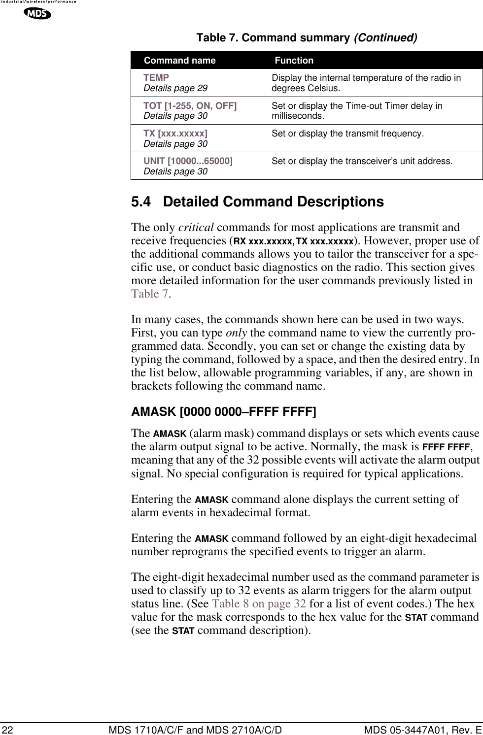 22 MDS 1710A/C/F and MDS 2710A/C/D MDS 05-3447A01, Rev. E5.4 Detailed Command DescriptionsThe only critical commands for most applications are transmit and receive frequencies (RX xxx.xxxxx, TX xxx.xxxxx). However, proper use of the additional commands allows you to tailor the transceiver for a spe-cific use, or conduct basic diagnostics on the radio. This section gives more detailed information for the user commands previously listed in Table 7.In many cases, the commands shown here can be used in two ways. First, you can type only the command name to view the currently pro-grammed data. Secondly, you can set or change the existing data by typing the command, followed by a space, and then the desired entry. In the list below, allowable programming variables, if any, are shown in brackets following the command name.AMASK [0000 0000–FFFF FFFF]The AMASK (alarm mask) command displays or sets which events cause the alarm output signal to be active. Normally, the mask is FFFF FFFF, meaning that any of the 32 possible events will activate the alarm output signal. No special configuration is required for typical applications.Entering the AMASK command alone displays the current setting of alarm events in hexadecimal format.Entering the AMASK command followed by an eight-digit hexadecimal number reprograms the specified events to trigger an alarm.The eight-digit hexadecimal number used as the command parameter is used to classify up to 32 events as alarm triggers for the alarm output status line. (See Table 8 on page 32 for a list of event codes.) The hex value for the mask corresponds to the hex value for the STAT command (see the STAT command description). TEMPDetails page 29 Display the internal temperature of the radio in degrees Celsius. TOT [1-255, ON, OFF]Details page 30 Set or display the Time-out Timer delay in milliseconds. TX [xxx.xxxxx]Details page 30 Set or display the transmit frequency. UNIT [10000...65000]Details page 30 Set or display the transceiver’s unit address.Table 7. Command summary (Continued)Command name  Function