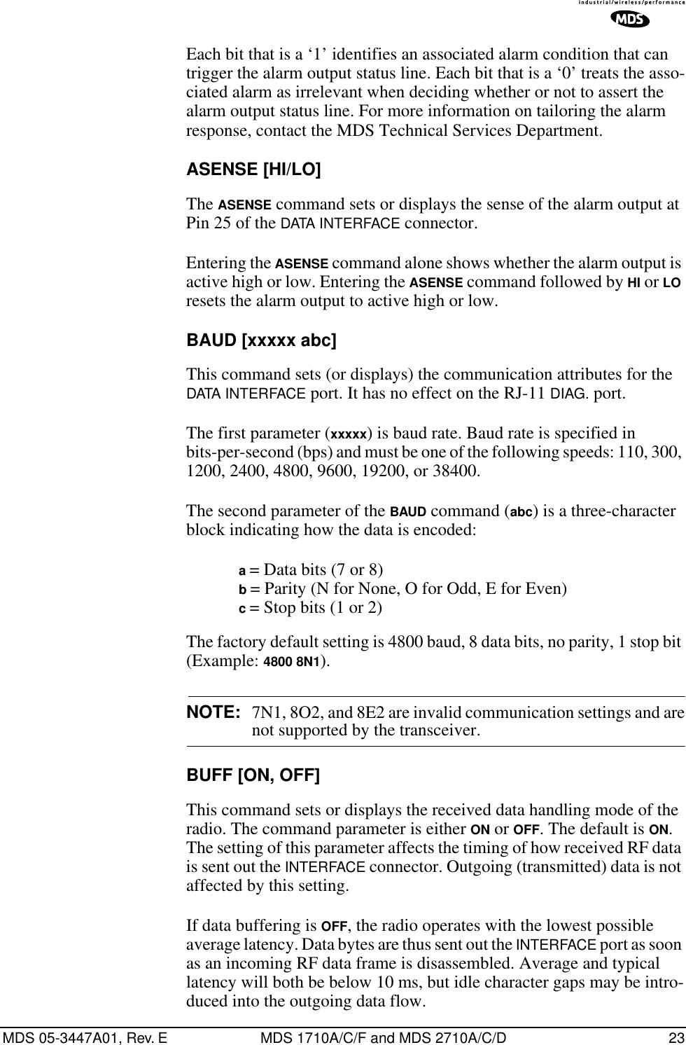 MDS 05-3447A01, Rev. E MDS 1710A/C/F and MDS 2710A/C/D 23Each bit that is a ‘1’ identifies an associated alarm condition that can trigger the alarm output status line. Each bit that is a ‘0’ treats the asso-ciated alarm as irrelevant when deciding whether or not to assert the alarm output status line. For more information on tailoring the alarm response, contact the MDS Technical Services Department.ASENSE [HI/LO]The ASENSE command sets or displays the sense of the alarm output at Pin 25 of the DATA INTERFACE connector.Entering the ASENSE command alone shows whether the alarm output is active high or low. Entering the ASENSE command followed by HI or LO resets the alarm output to active high or low.BAUD [xxxxx abc]This command sets (or displays) the communication attributes for the DATA INTERFACE port. It has no effect on the RJ-11 DIAG. port.The first parameter (xxxxx) is baud rate. Baud rate is specified in bits-per-second (bps) and must be one of the following speeds: 110, 300, 1200, 2400, 4800, 9600, 19200, or 38400.The second parameter of the BAUD command (abc) is a three-character block indicating how the data is encoded:a = Data bits (7 or 8)b = Parity (N for None, O for Odd, E for Even)c = Stop bits (1 or 2)The factory default setting is 4800 baud, 8 data bits, no parity, 1 stop bit (Example: 4800 8N1).NOTE: 7N1, 8O2, and 8E2 are invalid communication settings and arenot supported by the transceiver.BUFF [ON, OFF]This command sets or displays the received data handling mode of the radio. The command parameter is either ON or OFF. The default is ON. The setting of this parameter affects the timing of how received RF data is sent out the INTERFACE connector. Outgoing (transmitted) data is not affected by this setting.If data buffering is OFF, the radio operates with the lowest possible average latency. Data bytes are thus sent out the INTERFACE port as soon as an incoming RF data frame is disassembled. Average and typical latency will both be below 10 ms, but idle character gaps may be intro-duced into the outgoing data flow.