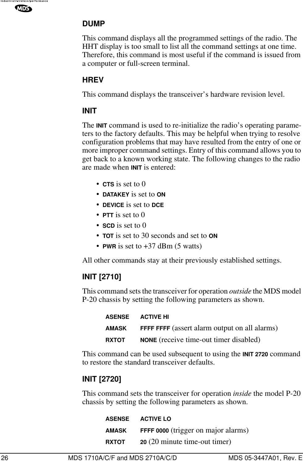 26 MDS 1710A/C/F and MDS 2710A/C/D MDS 05-3447A01, Rev. EDUMPThis command displays all the programmed settings of the radio. The HHT display is too small to list all the command settings at one time. Therefore, this command is most useful if the command is issued from a computer or full-screen terminal.HREVThis command displays the transceiver’s hardware revision level.INITThe INIT command is used to re-initialize the radio’s operating parame-ters to the factory defaults. This may be helpful when trying to resolve configuration problems that may have resulted from the entry of one or more improper command settings. Entry of this command allows you to get back to a known working state. The following changes to the radio are made when INIT is entered:•CTS is set to 0•DATAKEY is set to ON•DEVICE is set to DCE•PTT is set to 0•SCD is set to 0•TOT is set to 30 seconds and set to ON•PWR is set to +37 dBm (5 watts)All other commands stay at their previously established settings.INIT [2710]This command sets the transceiver for operation outside the MDS model P-20 chassis by setting the following parameters as shown.ASENSE ACTIVE HIAMASK FFFF FFFF (assert alarm output on all alarms)RXTOT NONE (receive time-out timer disabled)This command can be used subsequent to using the INIT 2720 command to restore the standard transceiver defaults.INIT [2720]This command sets the transceiver for operation inside the model P-20 chassis by setting the following parameters as shown.ASENSE ACTIVE LOAMASK FFFF 0000 (trigger on major alarms)RXTOT 20 (20 minute time-out timer)