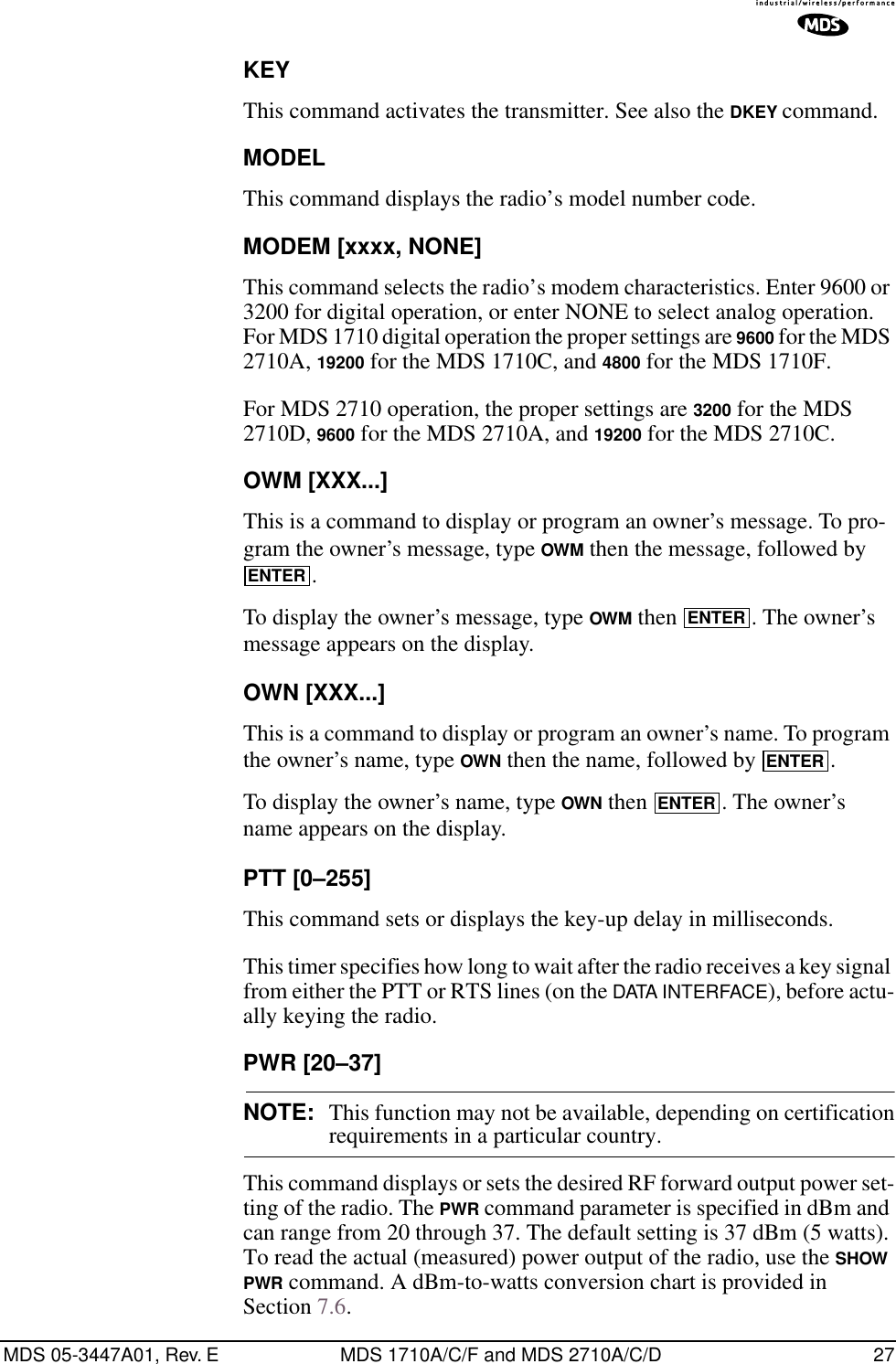 MDS 05-3447A01, Rev. E MDS 1710A/C/F and MDS 2710A/C/D 27KEYThis command activates the transmitter. See also the DKEY command.MODELThis command displays the radio’s model number code.MODEM [xxxx, NONE]This command selects the radio’s modem characteristics. Enter 9600 or 3200 for digital operation, or enter NONE to select analog operation. For MDS 1710 digital operation the proper settings are 9600 for the MDS 2710A, 19200 for the MDS 1710C, and 4800 for the MDS 1710F.For MDS 2710 operation, the proper settings are 3200 for the MDS 2710D, 9600 for the MDS 2710A, and 19200 for the MDS 2710C.OWM [XXX...]This is a command to display or program an owner’s message. To pro-gram the owner’s message, type OWM then the message, followed by .To display the owner’s message, type OWM then  . The owner’s message appears on the display.OWN [XXX...]This is a command to display or program an owner’s name. To program the owner’s name, type OWN then the name, followed by  .To display the owner’s name, type OWN then  . The owner’s name appears on the display.PTT [0–255]This command sets or displays the key-up delay in milliseconds.This timer specifies how long to wait after the radio receives a key signal from either the PTT or RTS lines (on the DATA INTERFACE), before actu-ally keying the radio.PWR [20–37]NOTE: This function may not be available, depending on certificationrequirements in a particular country.This command displays or sets the desired RF forward output power set-ting of the radio. The PWR command parameter is specified in dBm and can range from 20 through 37. The default setting is 37 dBm (5 watts). To read the actual (measured) power output of the radio, use the SHOW PWR command. A dBm-to-watts conversion chart is provided in Section 7.6.ENTERENTERENTERENTER