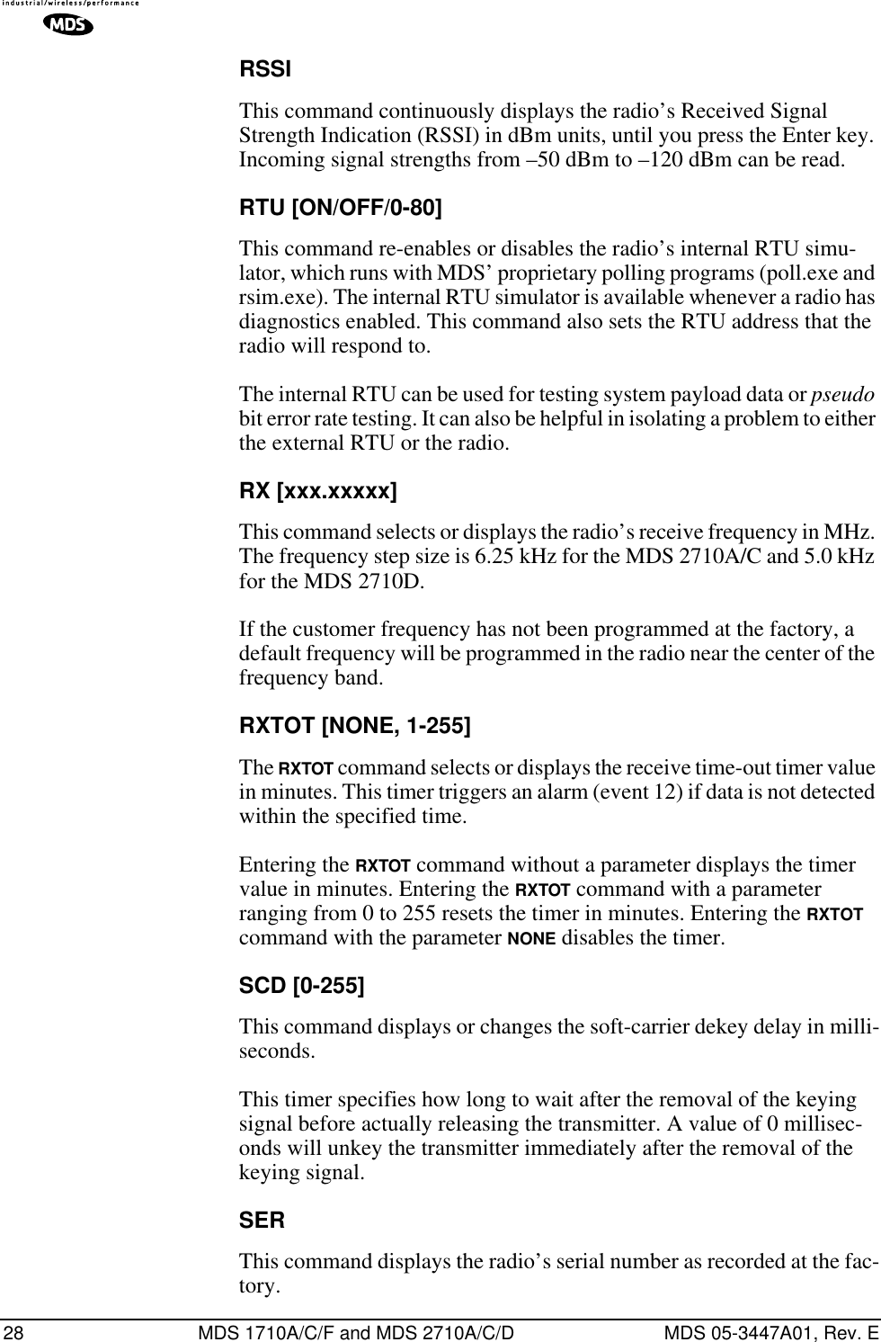 28 MDS 1710A/C/F and MDS 2710A/C/D MDS 05-3447A01, Rev. ERSSIThis command continuously displays the radio’s Received Signal Strength Indication (RSSI) in dBm units, until you press the Enter key. Incoming signal strengths from –50 dBm to –120 dBm can be read.RTU [ON/OFF/0-80]This command re-enables or disables the radio’s internal RTU simu-lator, which runs with MDS’ proprietary polling programs (poll.exe and rsim.exe). The internal RTU simulator is available whenever a radio has diagnostics enabled. This command also sets the RTU address that the radio will respond to.The internal RTU can be used for testing system payload data or pseudo bit error rate testing. It can also be helpful in isolating a problem to either the external RTU or the radio.RX [xxx.xxxxx]This command selects or displays the radio’s receive frequency in MHz. The frequency step size is 6.25 kHz for the MDS 2710A/C and 5.0 kHz for the MDS 2710D.If the customer frequency has not been programmed at the factory, a default frequency will be programmed in the radio near the center of the frequency band.RXTOT [NONE, 1-255]The RXTOT command selects or displays the receive time-out timer value in minutes. This timer triggers an alarm (event 12) if data is not detected within the specified time.Entering the RXTOT command without a parameter displays the timer value in minutes. Entering the RXTOT command with a parameter ranging from 0 to 255 resets the timer in minutes. Entering the RXTOT command with the parameter NONE disables the timer.SCD [0-255]This command displays or changes the soft-carrier dekey delay in milli-seconds.This timer specifies how long to wait after the removal of the keying signal before actually releasing the transmitter. A value of 0 millisec-onds will unkey the transmitter immediately after the removal of the keying signal.SERThis command displays the radio’s serial number as recorded at the fac-tory.