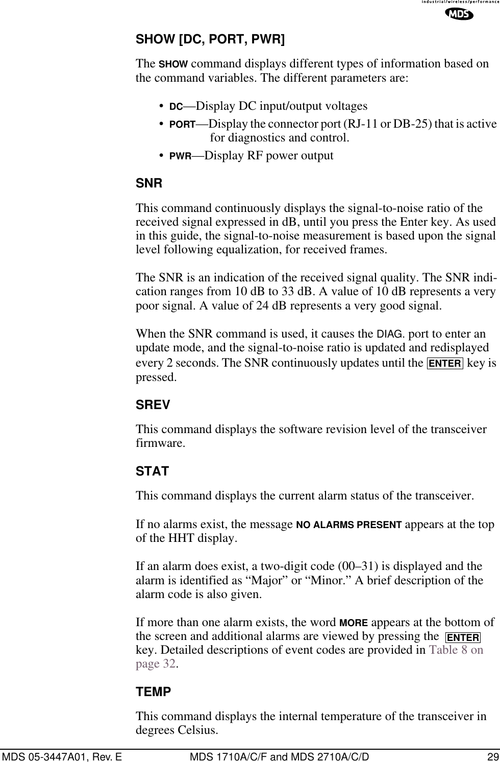 MDS 05-3447A01, Rev. E MDS 1710A/C/F and MDS 2710A/C/D 29SHOW [DC, PORT, PWR]The SHOW command displays different types of information based on the command variables. The different parameters are:•DC—Display DC input/output voltages•PORT—Display the connector port (RJ-11 or DB-25) that is active for diagnostics and control.•PWR—Display RF power outputSNRThis command continuously displays the signal-to-noise ratio of the received signal expressed in dB, until you press the Enter key. As used in this guide, the signal-to-noise measurement is based upon the signal level following equalization, for received frames.The SNR is an indication of the received signal quality. The SNR indi-cation ranges from 10 dB to 33 dB. A value of 10 dB represents a very poor signal. A value of 24 dB represents a very good signal.When the SNR command is used, it causes the DIAG. port to enter an update mode, and the signal-to-noise ratio is updated and redisplayed every 2 seconds. The SNR continuously updates until the   key is pressed.SREVThis command displays the software revision level of the transceiver firmware.STATThis command displays the current alarm status of the transceiver.If no alarms exist, the message NO ALARMS PRESENT appears at the top of the HHT display.If an alarm does exist, a two-digit code (00–31) is displayed and the alarm is identified as “Major” or “Minor.” A brief description of the alarm code is also given.If more than one alarm exists, the word MORE appears at the bottom of the screen and additional alarms are viewed by pressing the   key. Detailed descriptions of event codes are provided in Table 8 on page 32.TEMPThis command displays the internal temperature of the transceiver in degrees Celsius.ENTERENTER