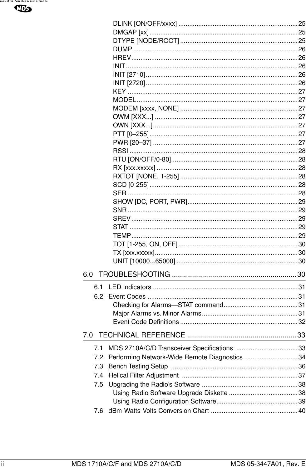  ii MDS 1710A/C/F and MDS 2710A/C/D MDS 05-3447A01, Rev. EDLINK [ON/OFF/xxxx] ..................................................................25DMGAP [xx]..................................................................................25DTYPE [NODE/ROOT] .................................................................25DUMP ...........................................................................................26HREV............................................................................................26INIT...............................................................................................26INIT [2710]....................................................................................26INIT [2720]....................................................................................26KEY ..............................................................................................27MODEL.........................................................................................27MODEM [xxxx, NONE] .................................................................27OWM [XXX...] ...............................................................................27OWN [XXX...]................................................................................27PTT [0–255]..................................................................................27PWR [20–37] ................................................................................27RSSI .............................................................................................28RTU [ON/OFF/0-80]......................................................................28RX [xxx.xxxxx] ..............................................................................28RXTOT [NONE, 1-255] .................................................................28SCD [0-255]..................................................................................28SER ..............................................................................................28SHOW [DC, PORT, PWR].............................................................29SNR ..............................................................................................29SREV............................................................................................29STAT .............................................................................................29TEMP............................................................................................29TOT [1-255, ON, OFF]..................................................................30TX [xxx.xxxxx]...............................................................................30UNIT [10000...65000] ...................................................................30 6.0   TROUBLESHOOTING ...............................................................30 6.1   LED Indicators ................................................................................316.2   Event Codes ...................................................................................31Checking for Alarms—STAT command.........................................31Major Alarms vs. Minor Alarms.....................................................31Event Code Deﬁnitions .................................................................32 7.0   TECHNICAL REFERENCE .......................................................33 7.1   MDS 2710A/C/D Transceiver Speciﬁcations ..................................337.2   Performing Network-Wide Remote Diagnostics .............................347.3   Bench Testing Setup  ......................................................................367.4   Helical Filter Adjustment  ................................................................377.5   Upgrading the Radio’s Software .....................................................38Using Radio Software Upgrade Diskette ......................................38Using Radio Conﬁguration Software.............................................397.6   dBm-Watts-Volts Conversion Chart ................................................40