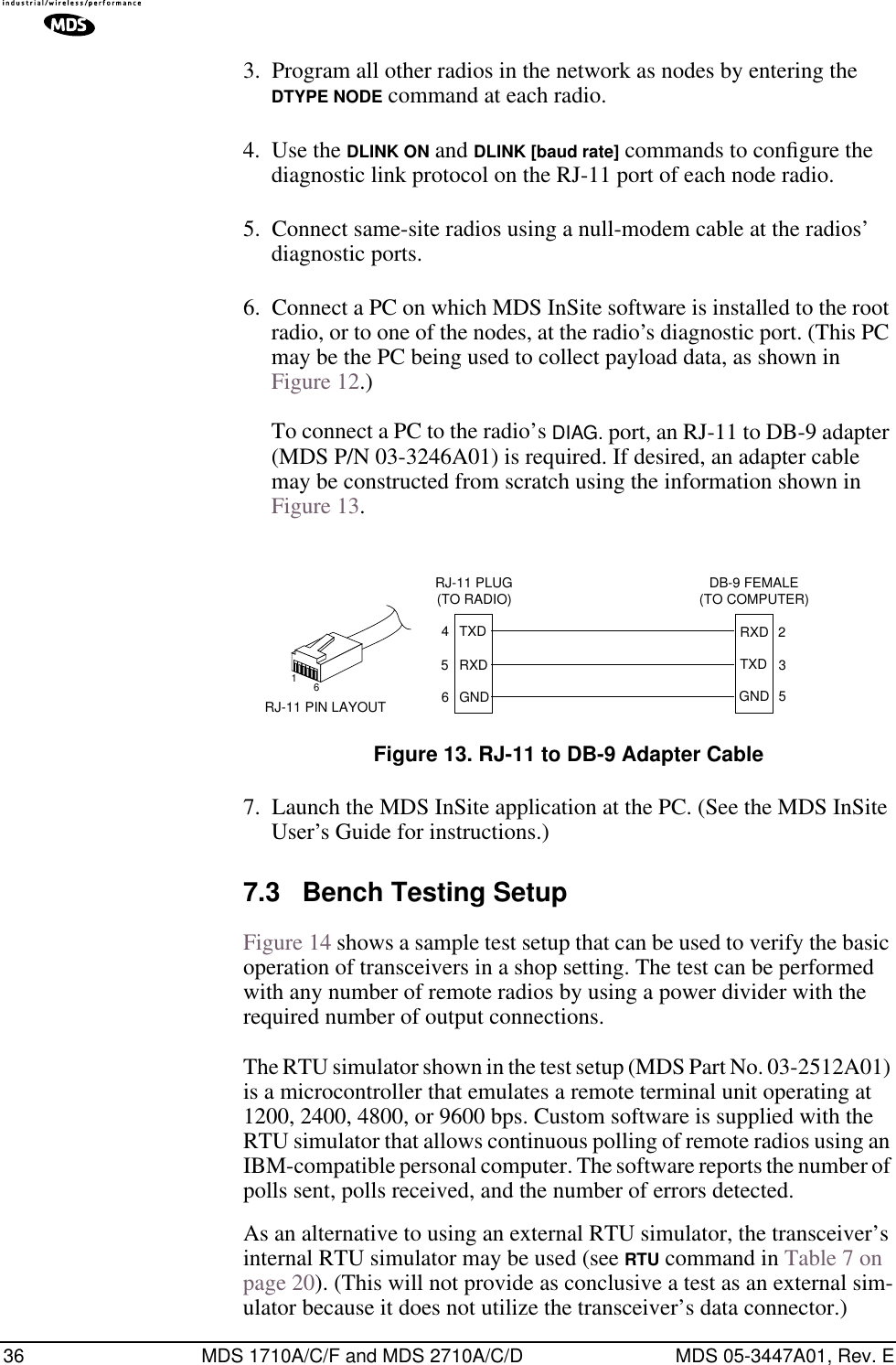 36 MDS 1710A/C/F and MDS 2710A/C/D MDS 05-3447A01, Rev. E3. Program all other radios in the network as nodes by entering the DTYPE NODE command at each radio.4. Use the DLINK ON and DLINK [baud rate] commands to conﬁgure the diagnostic link protocol on the RJ-11 port of each node radio.5. Connect same-site radios using a null-modem cable at the radios’ diagnostic ports.6. Connect a PC on which MDS InSite software is installed to the root radio, or to one of the nodes, at the radio’s diagnostic port. (This PC may be the PC being used to collect payload data, as shown in Figure 12.)To connect a PC to the radio’s DIAG. port, an RJ-11 to DB-9 adapter (MDS P/N 03-3246A01) is required. If desired, an adapter cable may be constructed from scratch using the information shown in Figure 13.Invisible place holderFigure 13. RJ-11 to DB-9 Adapter Cable7. Launch the MDS InSite application at the PC. (See the MDS InSite User’s Guide for instructions.)7.3 Bench Testing SetupFigure 14 shows a sample test setup that can be used to verify the basic operation of transceivers in a shop setting. The test can be performed with any number of remote radios by using a power divider with the required number of output connections.The RTU simulator shown in the test setup (MDS Part No. 03-2512A01) is a microcontroller that emulates a remote terminal unit operating at 1200, 2400, 4800, or 9600 bps. Custom software is supplied with the RTU simulator that allows continuous polling of remote radios using an IBM-compatible personal computer. The software reports the number of polls sent, polls received, and the number of errors detected.As an alternative to using an external RTU simulator, the transceiver’s internal RTU simulator may be used (see RTU command in Table 7 on page 20). (This will not provide as conclusive a test as an external sim-ulator because it does not utilize the transceiver’s data connector.)RXDTXDGND235DB-9 FEMALE(TO COMPUTER)TXDRXDGND456RJ-11 PLUG(TO RADIO)RJ-11 PIN LAYOUT16