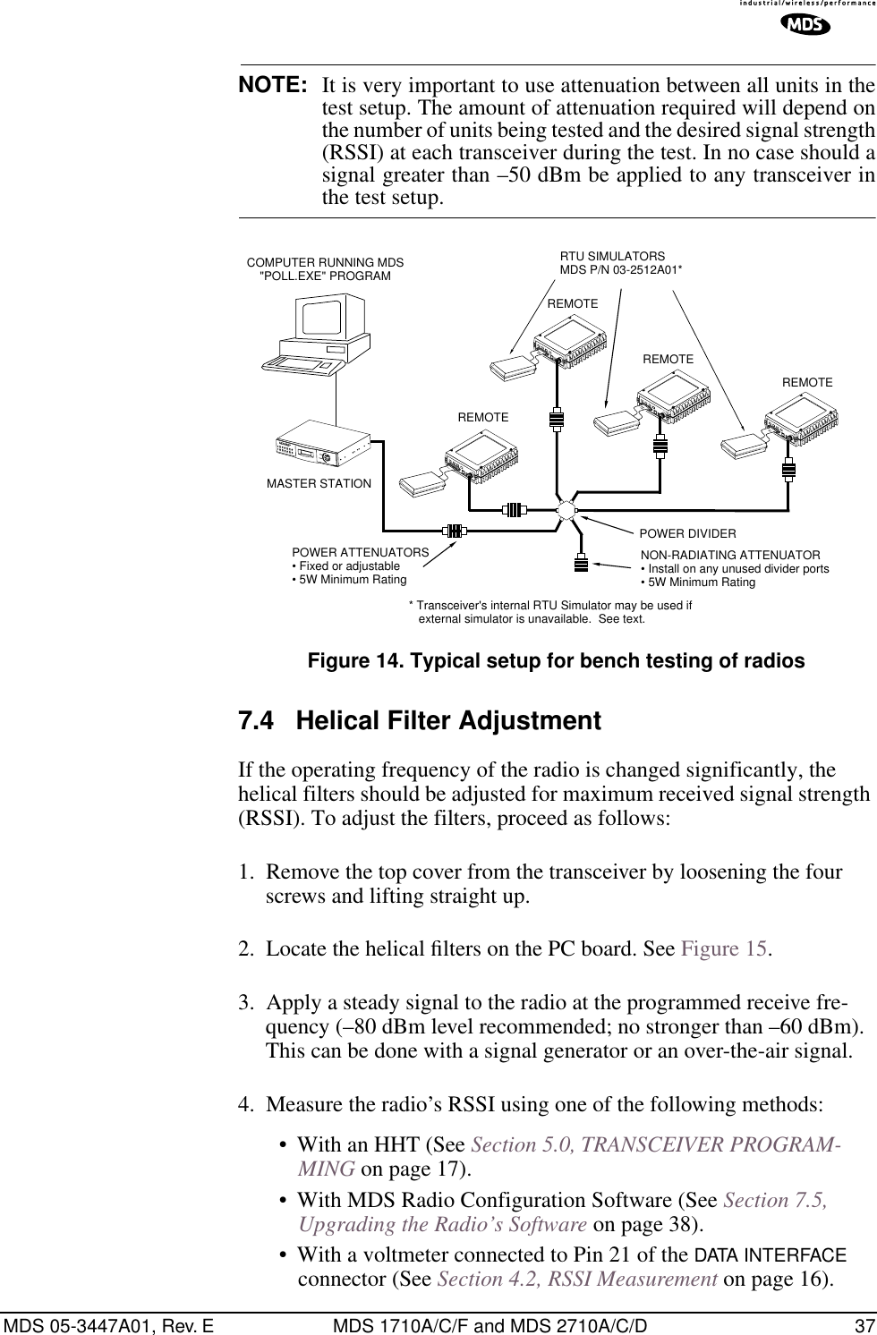 MDS 05-3447A01, Rev. E MDS 1710A/C/F and MDS 2710A/C/D 37NOTE: It is very important to use attenuation between all units in thetest setup. The amount of attenuation required will depend onthe number of units being tested and the desired signal strength(RSSI) at each transceiver during the test. In no case should asignal greater than –50 dBm be applied to any transceiver inthe test setup.Invisible place holderFigure 14. Typical setup for bench testing of radios7.4 Helical Filter AdjustmentIf the operating frequency of the radio is changed significantly, the helical filters should be adjusted for maximum received signal strength (RSSI). To adjust the filters, proceed as follows:1. Remove the top cover from the transceiver by loosening the four screws and lifting straight up.2. Locate the helical ﬁlters on the PC board. See Figure 15.3. Apply a steady signal to the radio at the programmed receive fre-quency (–80 dBm level recommended; no stronger than –60 dBm). This can be done with a signal generator or an over-the-air signal.4. Measure the radio’s RSSI using one of the following methods:• With an HHT (See Section 5.0, TRANSCEIVER PROGRAM-MING on page 17).• With MDS Radio Configuration Software (See Section 7.5, Upgrading the Radio’s Software on page 38).• With a voltmeter connected to Pin 21 of the DATA INTERFACE connector (See Section 4.2, RSSI Measurement on page 16).ANTENNA13.8VDC+ –ANTENNA13.8VDC+ –ANTENNA13.8VDC+ –ANTENNA13.8VDC+ –POWER ATTENUATORS• Fixed or adjustable• 5W Minimum RatingPOWER DIVIDERNON-RADIATING ATTENUATOR• Install on any unused divider ports• 5W Minimum RatingCOMPUTER RUNNING MDS&quot;POLL.EXE&quot; PROGRAMRTU SIMULATORSMDS P/N 03-2512A01*MASTER STATIONREMOTEREMOTEREMOTEREMOTE* Transceiver&apos;s internal RTU Simulator may be used ifexternal simulator is unavailable.  See text.