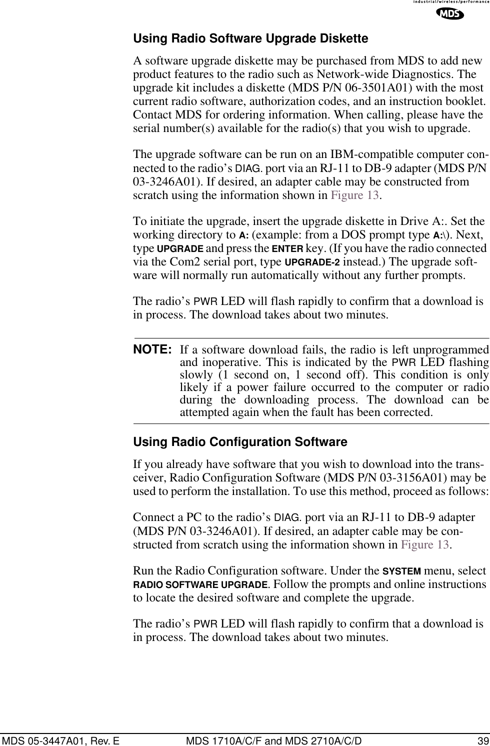 MDS 05-3447A01, Rev. E MDS 1710A/C/F and MDS 2710A/C/D 39Using Radio Software Upgrade DisketteA software upgrade diskette may be purchased from MDS to add new product features to the radio such as Network-wide Diagnostics. The upgrade kit includes a diskette (MDS P/N 06-3501A01) with the most current radio software, authorization codes, and an instruction booklet. Contact MDS for ordering information. When calling, please have the serial number(s) available for the radio(s) that you wish to upgrade.The upgrade software can be run on an IBM-compatible computer con-nected to the radio’s DIAG. port via an RJ-11 to DB-9 adapter (MDS P/N 03-3246A01). If desired, an adapter cable may be constructed from scratch using the information shown in Figure 13.To initiate the upgrade, insert the upgrade diskette in Drive A:. Set the working directory to A: (example: from a DOS prompt type A:\). Next, type UPGRADE and press the ENTER key. (If you have the radio connected via the Com2 serial port, type UPGRADE-2 instead.) The upgrade soft-ware will normally run automatically without any further prompts.The radio’s PWR LED will flash rapidly to confirm that a download is in process. The download takes about two minutes.NOTE: If a software download fails, the radio is left unprogrammedand inoperative. This is indicated by the PWR LED flashingslowly (1 second on, 1 second off). This condition is onlylikely if a power failure occurred to the computer or radioduring the downloading process. The download can beattempted again when the fault has been corrected.Using Radio Configuration SoftwareIf you already have software that you wish to download into the trans-ceiver, Radio Configuration Software (MDS P/N 03-3156A01) may be used to perform the installation. To use this method, proceed as follows:Connect a PC to the radio’s DIAG. port via an RJ-11 to DB-9 adapter (MDS P/N 03-3246A01). If desired, an adapter cable may be con-structed from scratch using the information shown in Figure 13.Run the Radio Configuration software. Under the SYSTEM menu, select RADIO SOFTWARE UPGRADE. Follow the prompts and online instructions to locate the desired software and complete the upgrade.The radio’s PWR LED will flash rapidly to confirm that a download is in process. The download takes about two minutes.