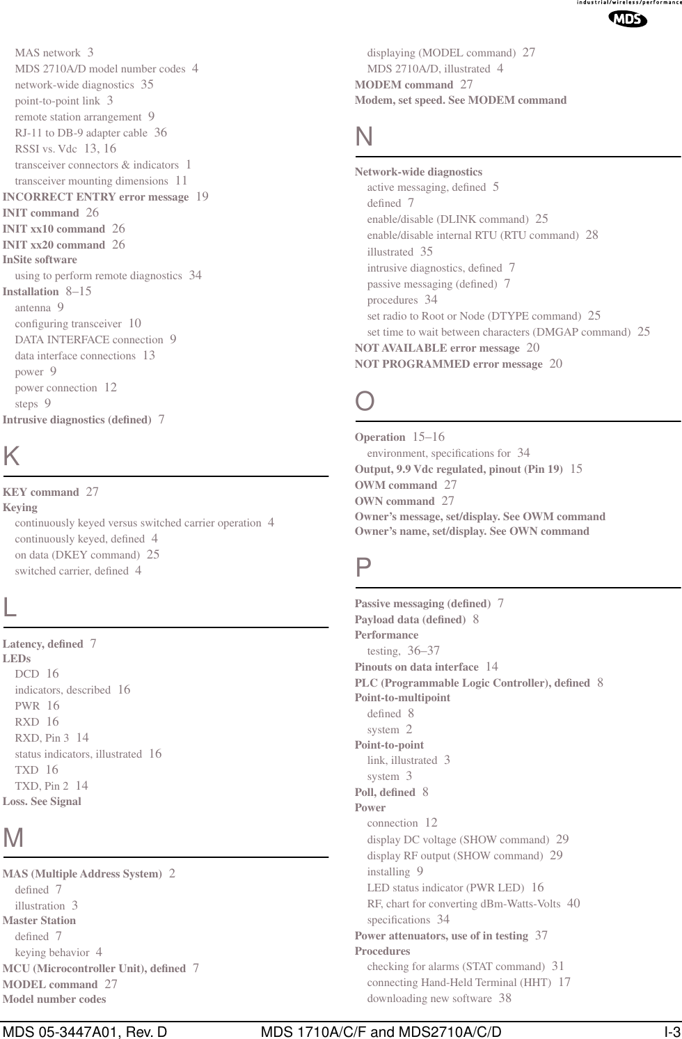 MDS 05-3447A01, Rev. D MDS 1710A/C/F and MDS2710A/C/D I-3MAS network 3MDS 2710A/D model number codes 4network-wide diagnostics 35point-to-point link 3remote station arrangement 9RJ-11 to DB-9 adapter cable 36RSSI vs. Vdc 13, 16transceiver connectors &amp; indicators 1transceiver mounting dimensions 11INCORRECT ENTRY error message 19INIT command 26INIT xx10 command 26INIT xx20 command 26InSite softwareusing to perform remote diagnostics 34Installation 8–15antenna 9conﬁguring transceiver 10DATA INTERFACE connection 9data interface connections 13power 9power connection 12steps 9Intrusive diagnostics (deﬁned) 7KKEY command 27Keyingcontinuously keyed versus switched carrier operation 4continuously keyed, deﬁned 4on data (DKEY command) 25switched carrier, deﬁned 4LLatency, deﬁned 7LEDsDCD 16indicators, described 16PWR 16RXD 16RXD, Pin 3 14status indicators, illustrated 16TXD 16TXD, Pin 2 14Loss. See SignalMMAS (Multiple Address System) 2deﬁned 7illustration 3Master Stationdeﬁned 7keying behavior 4MCU (Microcontroller Unit), deﬁned 7MODEL command 27Model number codesdisplaying (MODEL command) 27MDS 2710A/D, illustrated 4MODEM command 27Modem, set speed. See MODEM commandNNetwork-wide diagnosticsactive messaging, deﬁned 5deﬁned 7enable/disable (DLINK command) 25enable/disable internal RTU (RTU command) 28illustrated 35intrusive diagnostics, deﬁned 7passive messaging (deﬁned) 7procedures 34set radio to Root or Node (DTYPE command) 25set time to wait between characters (DMGAP command) 25NOT AVAILABLE error message 20NOT PROGRAMMED error message 20OOperation 15–16environment, speciﬁcations for 34Output, 9.9 Vdc regulated, pinout (Pin 19) 15OWM command 27OWN command 27Owner’s message, set/display. See OWM commandOwner’s name, set/display. See OWN commandPPassive messaging (deﬁned) 7Payload data (deﬁned) 8Performancetesting, 36–37Pinouts on data interface 14PLC (Programmable Logic Controller), deﬁned 8Point-to-multipointdeﬁned 8system 2Point-to-pointlink, illustrated 3system 3Poll, deﬁned 8Powerconnection 12display DC voltage (SHOW command) 29display RF output (SHOW command) 29installing 9LED status indicator (PWR LED) 16RF, chart for converting dBm-Watts-Volts 40speciﬁcations 34Power attenuators, use of in testing 37Procedureschecking for alarms (STAT command) 31connecting Hand-Held Terminal (HHT) 17downloading new software 38