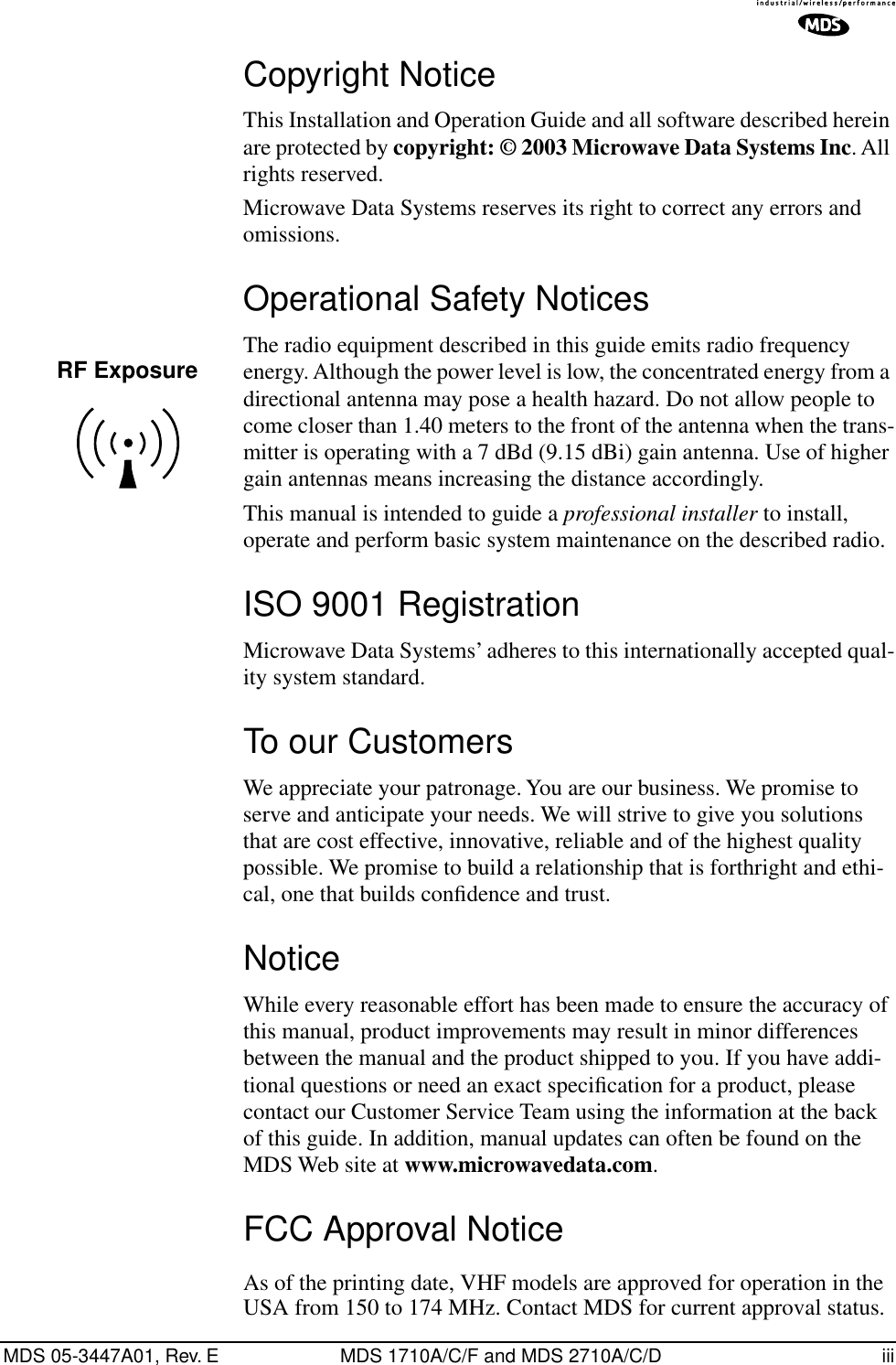  MDS 05-3447A01, Rev. E MDS 1710A/C/F and MDS 2710A/C/D iii Copyright Notice This Installation and Operation Guide and all software described herein are protected by  copyright: © 2003 Microwave Data Systems Inc . All rights reserved.Microwave Data Systems reserves its right to correct any errors and omissions. Operational Safety Notices The radio equipment described in this guide emits radio frequency energy. Although the power level is low, the concentrated energy from a directional antenna may pose a health hazard. Do not allow people to come closer than 1.40 meters to the front of the antenna when the trans-mitter is operating with a 7 dBd (9.15 dBi) gain antenna. Use of higher gain antennas means increasing the distance accordingly.This manual is intended to guide a  professional installer  to install, operate and perform basic system maintenance on the described radio.  ISO 9001 Registration Microwave Data Systems’ adheres to this internationally accepted qual-ity system standard. To our Customers We appreciate your patronage. You are our business. We promise to serve and anticipate your needs. We will strive to give you solutions that are cost effective, innovative, reliable and of the highest quality possible. We promise to build a relationship that is forthright and ethi-cal, one that builds conﬁdence and trust. Notice While every reasonable effort has been made to ensure the accuracy of this manual, product improvements may result in minor differences between the manual and the product shipped to you. If you have addi-tional questions or need an exact speciﬁcation for a product, please contact our Customer Service Team using the information at the back of this guide. In addition, manual updates can often be found on the MDS Web site at  www.microwavedata.com . FCC Approval Notice As of the printing date, VHF models are approved for operation in the USA from 150 to 174 MHz. Contact MDS for current approval status.RF Exposure