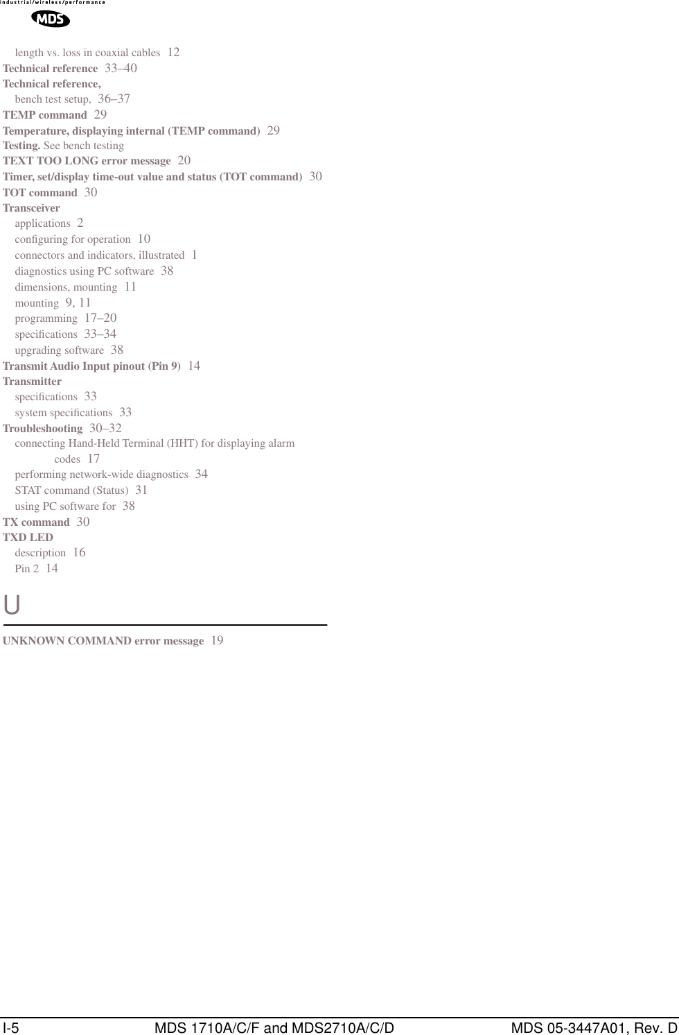I-5 MDS 1710A/C/F and MDS2710A/C/D MDS 05-3447A01, Rev. Dlength vs. loss in coaxial cables 12Technical reference 33–40Technical reference,bench test setup, 36–37TEMP command 29Temperature, displaying internal (TEMP command) 29Testing. See bench testingTEXT TOO LONG error message 20Timer, set/display time-out value and status (TOT command) 30TOT command 30Transceiverapplications 2conﬁguring for operation 10connectors and indicators, illustrated 1diagnostics using PC software 38dimensions, mounting 11mounting 9, 11programming 17–20speciﬁcations 33–34upgrading software 38Transmit Audio Input pinout (Pin 9) 14Transmitterspeciﬁcations 33system speciﬁcations 33Troubleshooting 30–32connecting Hand-Held Terminal (HHT) for displaying alarm codes 17performing network-wide diagnostics 34STAT command (Status) 31using PC software for 38TX command 30TXD LEDdescription 16Pin 2 14UUNKNOWN COMMAND error message 19