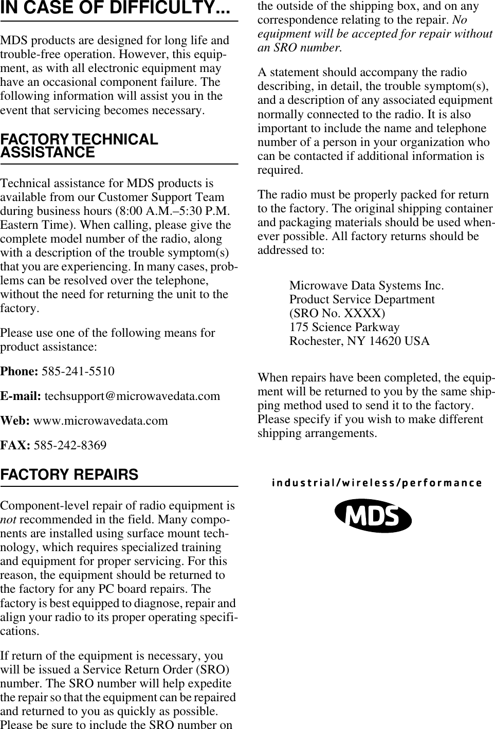 IN CASE OF DIFFICULTY...MDS products are designed for long life and trouble-free operation. However, this equip-ment, as with all electronic equipment may have an occasional component failure. The following information will assist you in the event that servicing becomes necessary.FACTORY TECHNICALASSISTANCETechnical assistance for MDS products is available from our Customer Support Team during business hours (8:00 A.M.–5:30 P.M. Eastern Time). When calling, please give the complete model number of the radio, along with a description of the trouble symptom(s) that you are experiencing. In many cases, prob-lems can be resolved over the telephone, without the need for returning the unit to the factory.Please use one of the following means for product assistance:Phone: 585-241-5510E-mail: techsupport@microwavedata.comWeb: www.microwavedata.comFAX: 585-242-8369FACTORY REPAIRSComponent-level repair of radio equipment is not recommended in the field. Many compo-nents are installed using surface mount tech-nology, which requires specialized training and equipment for proper servicing. For this reason, the equipment should be returned to the factory for any PC board repairs. The factory is best equipped to diagnose, repair and align your radio to its proper operating specifi-cations.If return of the equipment is necessary, you will be issued a Service Return Order (SRO) number. The SRO number will help expedite the repair so that the equipment can be repaired and returned to you as quickly as possible. Please be sure to include the SRO number on the outside of the shipping box, and on any correspondence relating to the repair. No equipment will be accepted for repair without an SRO number.A statement should accompany the radio describing, in detail, the trouble symptom(s), and a description of any associated equipment normally connected to the radio. It is also important to include the name and telephone number of a person in your organization who can be contacted if additional information is required.The radio must be properly packed for return to the factory. The original shipping container and packaging materials should be used when-ever possible. All factory returns should be addressed to:When repairs have been completed, the equip-ment will be returned to you by the same ship-ping method used to send it to the factory. Please specify if you wish to make different shipping arrangements.Microwave Data Systems Inc.Product Service Department(SRO No. XXXX)175 Science ParkwayRochester, NY 14620 USA