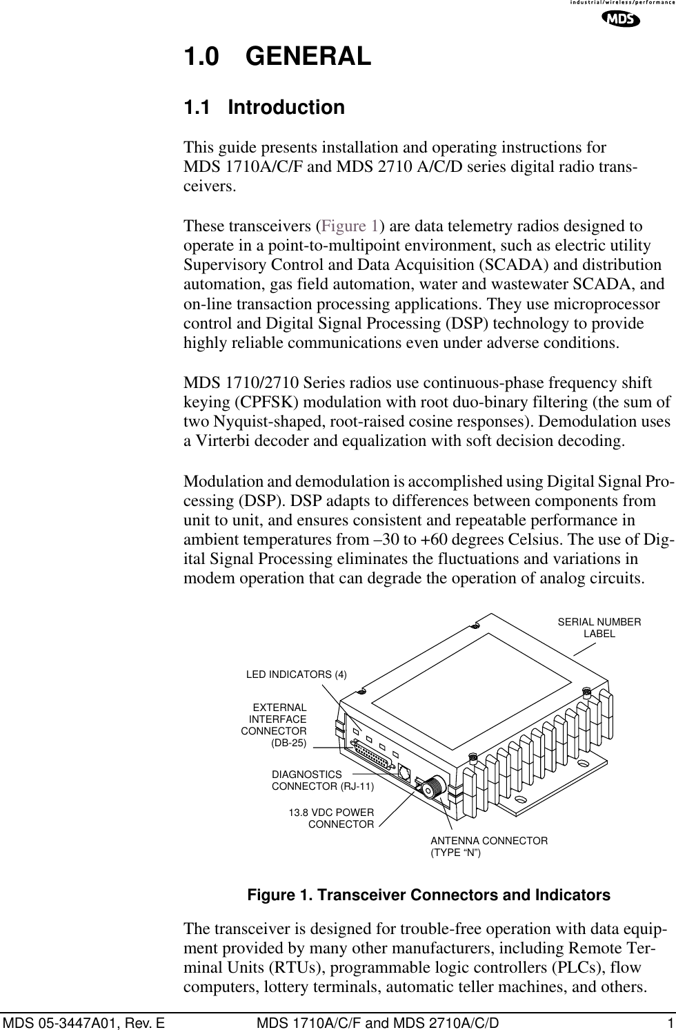  MDS 05-3447A01, Rev. E MDS 1710A/C/F and MDS 2710A/C/D 1 1.0 GENERAL 1.1 Introduction This guide presents installation and operating instructions for MDS 1710A/C/F and MDS 2710 A/C/D series digital radio trans-ceivers.These transceivers (Figure 1) are data telemetry radios designed to operate in a point-to-multipoint environment, such as electric utility Supervisory Control and Data Acquisition (SCADA) and distribution automation, gas field automation, water and wastewater SCADA, and on-line transaction processing applications. They use microprocessor control and Digital Signal Processing (DSP) technology to provide highly reliable communications even under adverse conditions.MDS 1710/2710 Series radios use continuous-phase frequency shift keying (CPFSK) modulation with root duo-binary filtering (the sum of two Nyquist-shaped, root-raised cosine responses). Demodulation uses a Virterbi decoder and equalization with soft decision decoding.Modulation and demodulation is accomplished using Digital Signal Pro-cessing (DSP). DSP adapts to differences between components from unit to unit, and ensures consistent and repeatable performance in ambient temperatures from –30 to +60 degrees Celsius. The use of Dig-ital Signal Processing eliminates the fluctuations and variations in modem operation that can degrade the operation of analog circuits. Figure 1. Transceiver Connectors and Indicators The transceiver is designed for trouble-free operation with data equip-ment provided by many other manufacturers, including Remote Ter-minal Units (RTUs), programmable logic controllers (PLCs), flow computers, lottery terminals, automatic teller machines, and others.EXTERNAL INTERFACECONNECTOR(DB-25)DIAGNOSTICS CONNECTOR (RJ-11)13.8 VDC POWER CONNECTORANTENNA CONNECTOR(TYPE “N”)SERIAL NUMBERLABELLED INDICATORS (4)