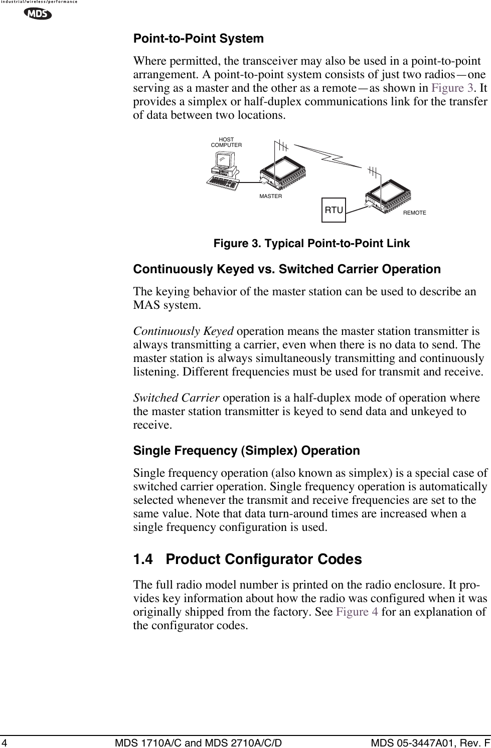  4 MDS 1710A/C and MDS 2710A/C/D MDS 05-3447A01, Rev. F Point-to-Point System Where permitted, the transceiver may also be used in a point-to-point arrangement.   A point-to-point system consists of just two radios—one serving as a master and the other as a remote—as shown in Figure 3. It provides a simplex or half-duplex communications link for the transfer of data between two locations. Figure 3. Typical Point-to-Point Link Continuously Keyed vs. Switched Carrier Operation The keying behavior of the master station can be used to describe an MAS system. Continuously Keyed  operation means the master station transmitter is always transmitting a carrier, even when there is no data to send. The master station is always simultaneously transmitting and continuously listening. Different frequencies must be used for transmit and receive. Switched Carrier  operation is a half-duplex mode of operation where the master station transmitter is keyed to send data and unkeyed to receive. Single Frequency (Simplex) Operation Single frequency operation (also known as simplex) is a special case of switched carrier operation. Single frequency operation is automatically selected whenever the transmit and receive frequencies are set to the same value. Note that data turn-around times are increased when a single frequency configuration is used. 1.4 Product Configurator Codes The full radio model number is printed on the radio enclosure. It pro-vides key information about how the radio was configured when it was originally shipped from the factory. See Figure 4 for an explanation of the configurator codes.REMOTEMASTERHOSTCOMPUTERRTU