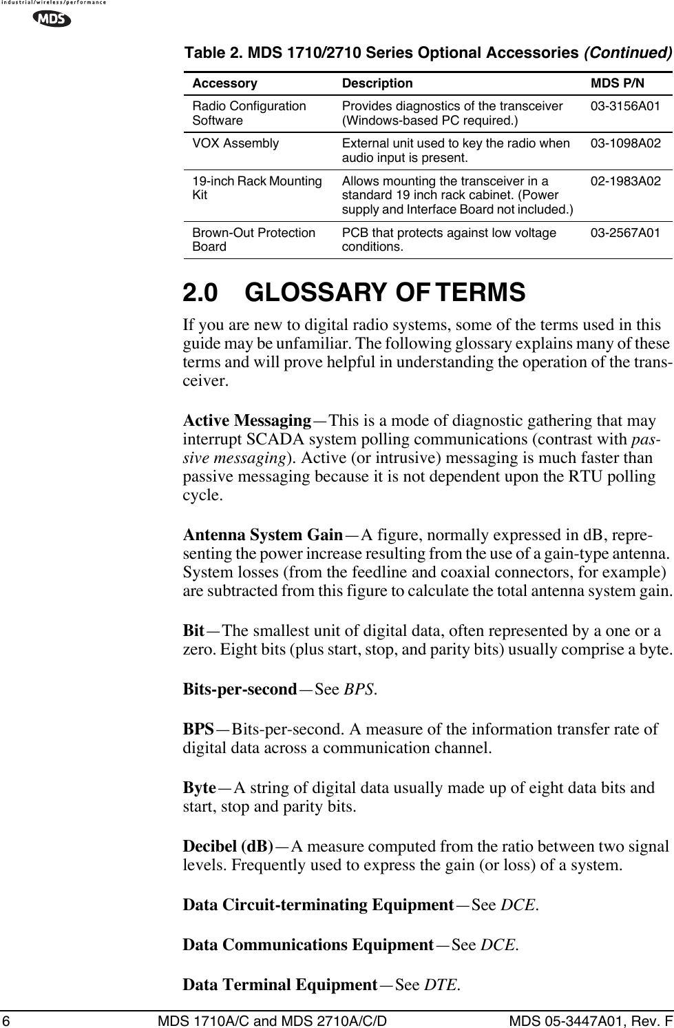  6 MDS 1710A/C and MDS 2710A/C/D MDS 05-3447A01, Rev. F 2.0 GLOSSARY OF TERMS If you are new to digital radio systems, some of the terms used in this guide may be unfamiliar. The following glossary explains many of these terms and will prove helpful in understanding the operation of the trans-ceiver. Active Messaging —This is a mode of diagnostic gathering that may interrupt SCADA system polling communications (contrast with  pas-sive messaging ). Active (or intrusive) messaging is much faster than passive messaging because it is not dependent upon the RTU polling cycle. Antenna System Gain —A figure, normally expressed in dB, repre-senting the power increase resulting from the use of a gain-type antenna. System losses (from the feedline and coaxial connectors, for example) are subtracted from this figure to calculate the total antenna system gain. Bit —The smallest unit of digital data, often represented by a one or a zero. Eight bits (plus start, stop, and parity bits) usually comprise a byte. Bits-per-second —See  BPS . BPS —Bits-per-second. A measure of the information transfer rate of digital data across a communication channel.Byte—A string of digital data usually made up of eight data bits and start, stop and parity bits.Decibel (dB)—A measure computed from the ratio between two signal levels. Frequently used to express the gain (or loss) of a system.Data Circuit-terminating Equipment—See DCE.Data Communications Equipment—See DCE.Data Terminal Equipment—See DTE.Radio Configuration SoftwareProvides diagnostics of the transceiver (Windows-based PC required.)03-3156A01VOX Assembly External unit used to key the radio when audio input is present.03-1098A0219-inch Rack Mounting KitAllows mounting the transceiver in a standard 19 inch rack cabinet. (Power supply and Interface Board not included.)02-1983A02Brown-Out Protection BoardPCB that protects against low voltage conditions.03-2567A01Table 2. MDS 1710/2710 Series Optional Accessories (Continued)Accessory Description MDS P/N