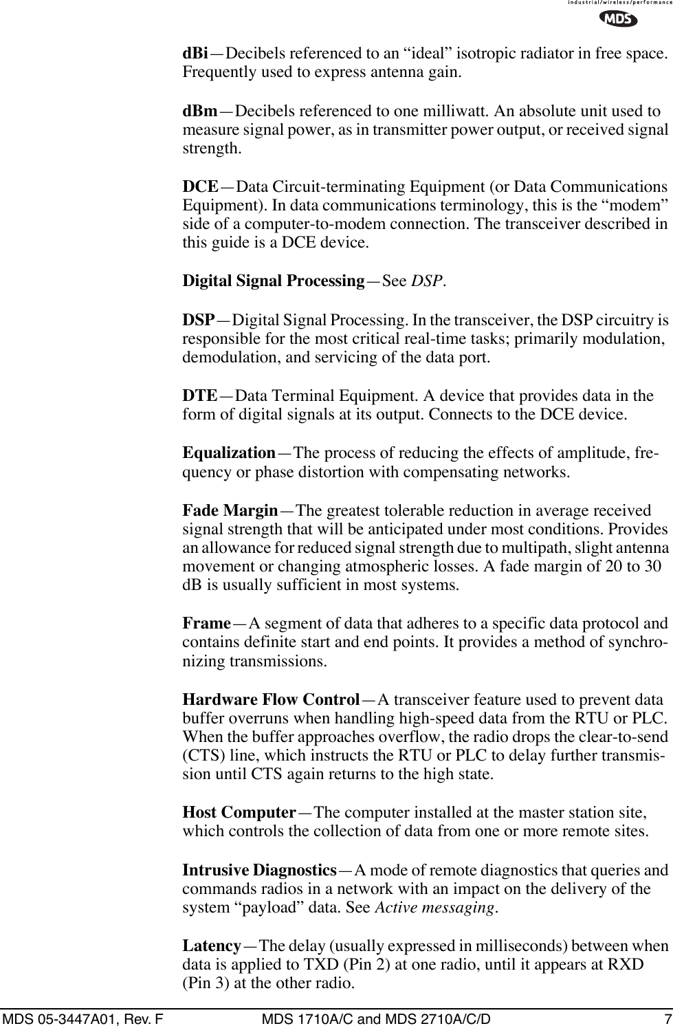 MDS 05-3447A01, Rev. F MDS 1710A/C and MDS 2710A/C/D 7dBi—Decibels referenced to an “ideal” isotropic radiator in free space. Frequently used to express antenna gain.dBm—Decibels referenced to one milliwatt. An absolute unit used to measure signal power, as in transmitter power output, or received signal strength.DCE—Data Circuit-terminating Equipment (or Data Communications Equipment). In data communications terminology, this is the “modem” side of a computer-to-modem connection. The transceiver described in this guide is a DCE device.Digital Signal Processing—See DSP.DSP—Digital Signal Processing. In the transceiver, the DSP circuitry is responsible for the most critical real-time tasks; primarily modulation, demodulation, and servicing of the data port.DTE—Data Terminal Equipment. A device that provides data in the form of digital signals at its output. Connects to the DCE device.Equalization—The process of reducing the effects of amplitude, fre-quency or phase distortion with compensating networks.Fade Margin—The greatest tolerable reduction in average received signal strength that will be anticipated under most conditions. Provides an allowance for reduced signal strength due to multipath, slight antenna movement or changing atmospheric losses. A fade margin of 20 to 30 dB is usually sufficient in most systems.Frame—A segment of data that adheres to a specific data protocol and contains definite start and end points. It provides a method of synchro-nizing transmissions.Hardware Flow Control—A transceiver feature used to prevent data buffer overruns when handling high-speed data from the RTU or PLC. When the buffer approaches overflow, the radio drops the clear-to-send (CTS) line, which instructs the RTU or PLC to delay further transmis-sion until CTS again returns to the high state.Host Computer—The computer installed at the master station site, which controls the collection of data from one or more remote sites.Intrusive Diagnostics—A mode of remote diagnostics that queries and commands radios in a network with an impact on the delivery of the system “payload” data. See Active messaging.Latency—The delay (usually expressed in milliseconds) between when data is applied to TXD (Pin 2) at one radio, until it appears at RXD (Pin 3) at the other radio.