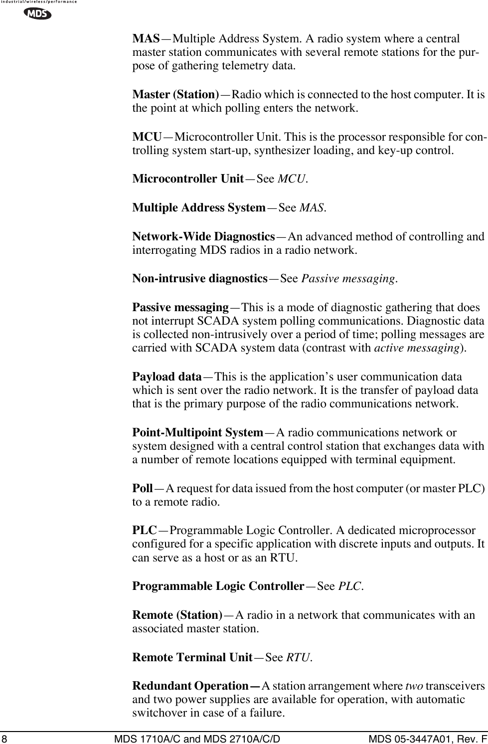 8 MDS 1710A/C and MDS 2710A/C/D MDS 05-3447A01, Rev. FMAS—Multiple Address System. A radio system where a central master station communicates with several remote stations for the pur-pose of gathering telemetry data.Master (Station)—Radio which is connected to the host computer. It is the point at which polling enters the network.MCU—Microcontroller Unit. This is the processor responsible for con-trolling system start-up, synthesizer loading, and key-up control.Microcontroller Unit—See MCU.Multiple Address System—See MAS.Network-Wide Diagnostics—An advanced method of controlling and interrogating MDS radios in a radio network.Non-intrusive diagnostics—See Passive messaging.Passive messaging—This is a mode of diagnostic gathering that does not interrupt SCADA system polling communications. Diagnostic data is collected non-intrusively over a period of time; polling messages are carried with SCADA system data (contrast with active messaging).Payload data—This is the application’s user communication data which is sent over the radio network. It is the transfer of payload data that is the primary purpose of the radio communications network.Point-Multipoint System—A radio communications network or system designed with a central control station that exchanges data with a number of remote locations equipped with terminal equipment.Poll—A request for data issued from the host computer (or master PLC) to a remote radio.PLC—Programmable Logic Controller. A dedicated microprocessor configured for a specific application with discrete inputs and outputs. It can serve as a host or as an RTU.Programmable Logic Controller—See PLC.Remote (Station)—A radio in a network that communicates with an associated master station.Remote Terminal Unit—See RTU.Redundant Operation—A station arrangement where two transceivers and two power supplies are available for operation, with automatic switchover in case of a failure.