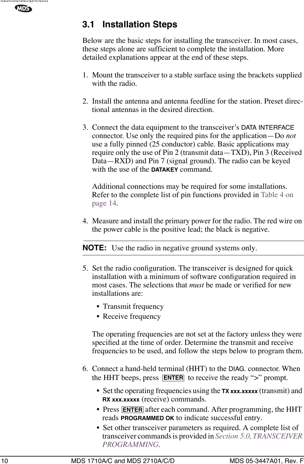 10 MDS 1710A/C and MDS 2710A/C/D MDS 05-3447A01, Rev. F3.1 Installation StepsBelow are the basic steps for installing the transceiver. In most cases, these steps alone are sufficient to complete the installation. More detailed explanations appear at the end of these steps.1. Mount the transceiver to a stable surface using the brackets supplied with the radio.2. Install the antenna and antenna feedline for the station. Preset direc-tional antennas in the desired direction.3. Connect the data equipment to the transceiver’s DATA INTERFACE connector. Use only the required pins for the application—Do not use a fully pinned (25 conductor) cable. Basic applications may require only the use of Pin 2 (transmit data—TXD), Pin 3 (Received Data—RXD) and Pin 7 (signal ground). The radio can be keyed with the use of the DATAKEY command.Additional connections may be required for some installations. Refer to the complete list of pin functions provided in Table 4 on page 14.4. Measure and install the primary power for the radio. The red wire on the power cable is the positive lead; the black is negative.NOTE: Use the radio in negative ground systems only.5. Set the radio conﬁguration. The transceiver is designed for quick installation with a minimum of software conﬁguration required in most cases. The selections that must be made or veriﬁed for new installations are:• Transmit frequency• Receive frequencyThe operating frequencies are not set at the factory unless they were speciﬁed at the time of order. Determine the transmit and receive frequencies to be used, and follow the steps below to program them.6. Connect a hand-held terminal (HHT) to the DIAG. connector. When the HHT beeps, press   to receive the ready “&gt;” prompt.• Set the operating frequencies using the TX xxx.xxxxx (transmit) and RX xxx.xxxxx (receive) commands.• Press   after each command. After programming, the HHT reads PROGRAMMED OK to indicate successful entry.• Set other transceiver parameters as required. A complete list of transceiver commands is provided in Section 5.0, TRANSCEIVER PROGRAMMING.ENTERENTER