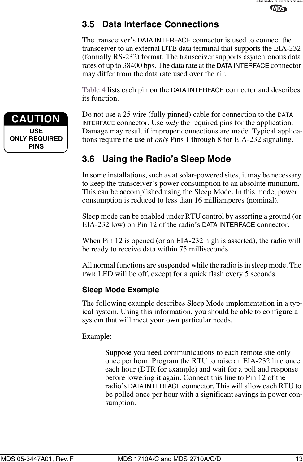 MDS 05-3447A01, Rev. F MDS 1710A/C and MDS 2710A/C/D 133.5 Data Interface ConnectionsThe transceiver’s DATA INTERFACE connector is used to connect the transceiver to an external DTE data terminal that supports the EIA-232 (formally RS-232) format. The transceiver supports asynchronous data rates of up to 38400 bps. The data rate at the DATA INTERFACE connector may differ from the data rate used over the air.Table 4 lists each pin on the DATA INTERFACE connector and describes its function.Do not use a 25 wire (fully pinned) cable for connection to the DATA INTERFACE connector. Use only the required pins for the application. Damage may result if improper connections are made. Typical applica-tions require the use of only Pins 1 through 8 for EIA-232 signaling.3.6 Using the Radio’s Sleep ModeIn some installations, such as at solar-powered sites, it may be necessary to keep the transceiver’s power consumption to an absolute minimum. This can be accomplished using the Sleep Mode. In this mode, power consumption is reduced to less than 16 milliamperes (nominal).Sleep mode can be enabled under RTU control by asserting a ground (or EIA-232 low) on Pin 12 of the radio’s DATA INTERFACE connector.When Pin 12 is opened (or an EIA-232 high is asserted), the radio will be ready to receive data within 75 milliseconds.All normal functions are suspended while the radio is in sleep mode. The PWR LED will be off, except for a quick flash every 5 seconds.Sleep Mode ExampleThe following example describes Sleep Mode implementation in a typ-ical system. Using this information, you should be able to configure a system that will meet your own particular needs.Example:Suppose you need communications to each remote site only once per hour. Program the RTU to raise an EIA-232 line once each hour (DTR for example) and wait for a poll and response before lowering it again. Connect this line to Pin 12 of the radio’s DATA INTERFACE connector. This will allow each RTU to be polled once per hour with a significant savings in power con-sumption.CAUTIONUSEONLY REQUIREDPINS