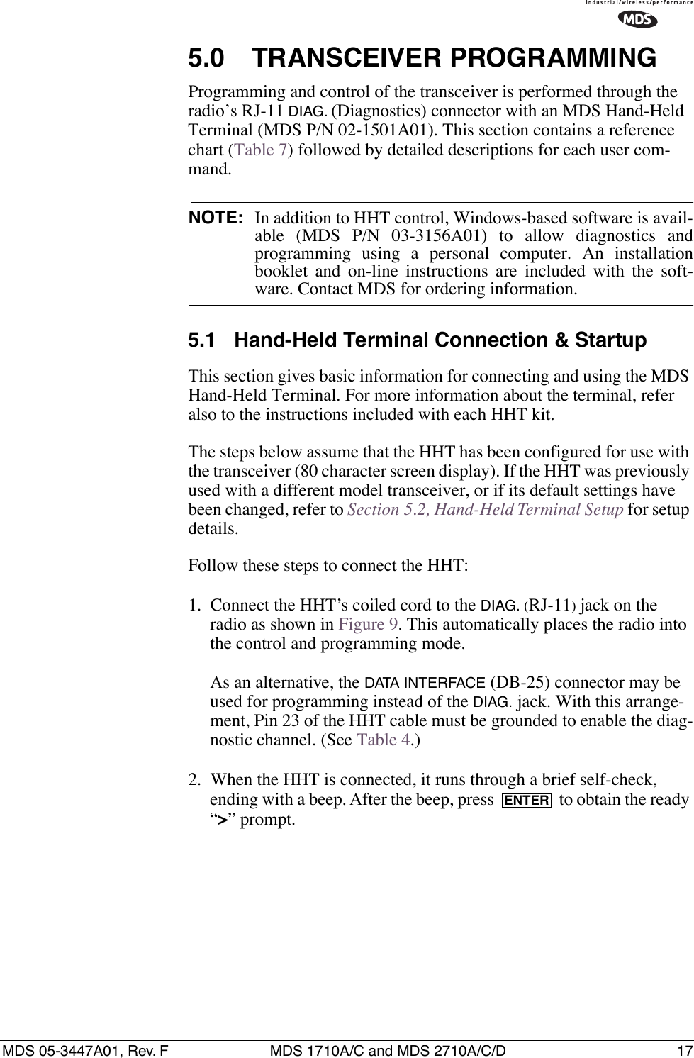 MDS 05-3447A01, Rev. F MDS 1710A/C and MDS 2710A/C/D 175.0 TRANSCEIVER PROGRAMMINGProgramming and control of the transceiver is performed through the radio’s RJ-11 DIAG. (Diagnostics) connector with an MDS Hand-Held Terminal (MDS P/N 02-1501A01). This section contains a reference chart (Table 7) followed by detailed descriptions for each user com-mand.NOTE: In addition to HHT control, Windows-based software is avail-able (MDS P/N 03-3156A01) to allow diagnostics andprogramming using a personal computer. An installationbooklet and on-line instructions are included with the soft-ware. Contact MDS for ordering information.5.1 Hand-Held Terminal Connection &amp; StartupThis section gives basic information for connecting and using the MDS Hand-Held Terminal. For more information about the terminal, refer also to the instructions included with each HHT kit.The steps below assume that the HHT has been configured for use with the transceiver (80 character screen display). If the HHT was previously used with a different model transceiver, or if its default settings have been changed, refer to Section 5.2, Hand-Held Terminal Setup for setup details.Follow these steps to connect the HHT:1. Connect the HHT’s coiled cord to the DIAG. (RJ-11) jack on the radio as shown in Figure 9. This automatically places the radio into the control and programming mode.As an alternative, the DATA INTERFACE (DB-25) connector may be used for programming instead of the DIAG. jack. With this arrange-ment, Pin 23 of the HHT cable must be grounded to enable the diag-nostic channel. (See Table 4.)2. When the HHT is connected, it runs through a brief self-check, ending with a beep. After the beep, press   to obtain the ready “&gt;” prompt.ENTER