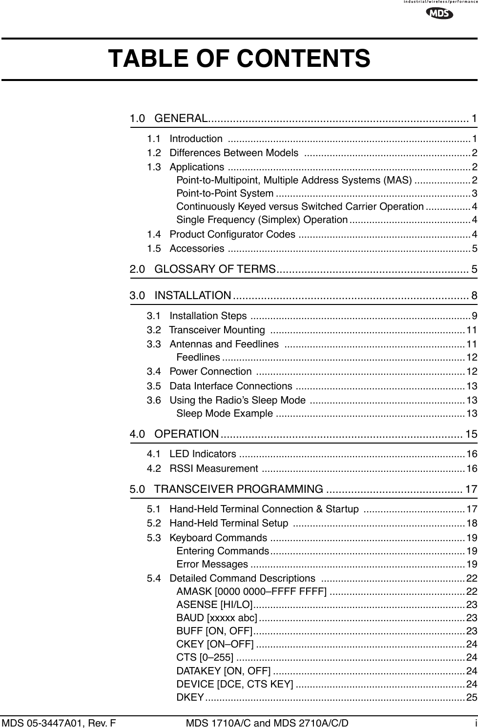  MDS 05-3447A01, Rev. F MDS 1710A/C and MDS 2710A/C/D i TABLE OF CONTENTS 1.0   GENERAL.................................................................................... 1 1.1   Introduction  ......................................................................................11.2   Differences Between Models  ...........................................................21.3   Applications ......................................................................................2Point-to-Multipoint, Multiple Address Systems (MAS) .................... 2Point-to-Point System .....................................................................3Continuously Keyed versus Switched Carrier Operation ................4Single Frequency (Simplex) Operation ...........................................41.4   Product Conﬁgurator Codes .............................................................41.5   Accessories ......................................................................................5 2.0   GLOSSARY OF TERMS.............................................................. 5 3.0   INSTALLATION............................................................................ 8 3.1   Installation Steps ..............................................................................93.2   Transceiver Mounting  .....................................................................113.3   Antennas and Feedlines  ................................................................11Feedlines ......................................................................................123.4   Power Connection  ..........................................................................123.5   Data Interface Connections ............................................................133.6   Using the Radio’s Sleep Mode  .......................................................13Sleep Mode Example ...................................................................13 4.0   OPERATION .............................................................................. 15 4.1   LED Indicators ................................................................................164.2   RSSI Measurement ........................................................................16 5.0   TRANSCEIVER PROGRAMMING ............................................ 17 5.1   Hand-Held Terminal Connection &amp; Startup  .................................... 175.2   Hand-Held Terminal Setup  .............................................................185.3   Keyboard Commands .....................................................................19Entering Commands.....................................................................19Error Messages ............................................................................195.4   Detailed Command Descriptions  ...................................................22AMASK [0000 0000–FFFF FFFF] ................................................22ASENSE [HI/LO]...........................................................................23BAUD [xxxxx abc] .........................................................................23BUFF [ON, OFF]...........................................................................23CKEY [ON–OFF] ..........................................................................24CTS [0–255] .................................................................................24DATAKEY [ON, OFF] ....................................................................24DEVICE [DCE, CTS KEY] ............................................................24DKEY............................................................................................25