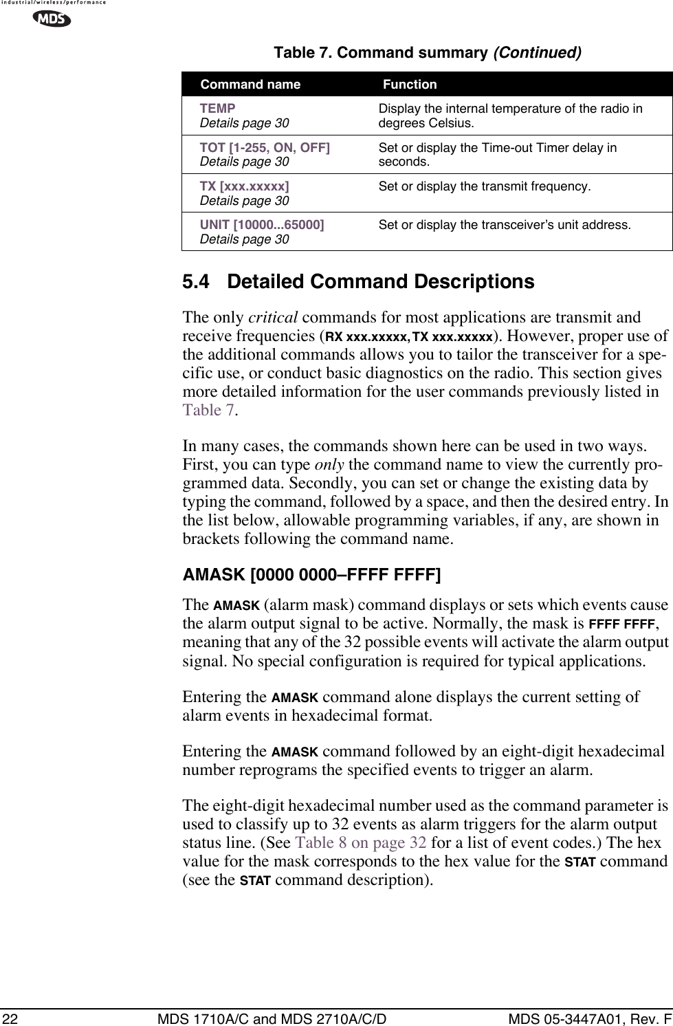 22 MDS 1710A/C and MDS 2710A/C/D MDS 05-3447A01, Rev. F5.4 Detailed Command DescriptionsThe only critical commands for most applications are transmit and receive frequencies (RX xxx.xxxxx, TX xxx.xxxxx). However, proper use of the additional commands allows you to tailor the transceiver for a spe-cific use, or conduct basic diagnostics on the radio. This section gives more detailed information for the user commands previously listed in Table 7.In many cases, the commands shown here can be used in two ways. First, you can type only the command name to view the currently pro-grammed data. Secondly, you can set or change the existing data by typing the command, followed by a space, and then the desired entry. In the list below, allowable programming variables, if any, are shown in brackets following the command name.AMASK [0000 0000–FFFF FFFF]The AMASK (alarm mask) command displays or sets which events cause the alarm output signal to be active. Normally, the mask is FFFF FFFF, meaning that any of the 32 possible events will activate the alarm output signal. No special configuration is required for typical applications.Entering the AMASK command alone displays the current setting of alarm events in hexadecimal format.Entering the AMASK command followed by an eight-digit hexadecimal number reprograms the specified events to trigger an alarm.The eight-digit hexadecimal number used as the command parameter is used to classify up to 32 events as alarm triggers for the alarm output status line. (See Table 8 on page 32 for a list of event codes.) The hex value for the mask corresponds to the hex value for the STAT command (see the STAT command description). TEMPDetails page 30 Display the internal temperature of the radio in degrees Celsius. TOT [1-255, ON, OFF]Details page 30 Set or display the Time-out Timer delay in seconds. TX [xxx.xxxxx]Details page 30 Set or display the transmit frequency. UNIT [10000...65000]Details page 30 Set or display the transceiver’s unit address.Table 7. Command summary (Continued)Command name  Function