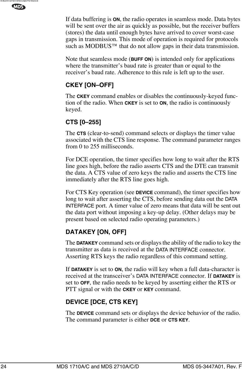 24 MDS 1710A/C and MDS 2710A/C/D MDS 05-3447A01, Rev. FIf data buffering is ON, the radio operates in seamless mode. Data bytes will be sent over the air as quickly as possible, but the receiver buffers (stores) the data until enough bytes have arrived to cover worst-case gaps in transmission. This mode of operation is required for protocols such as MODBUS™ that do not allow gaps in their data transmission.Note that seamless mode (BUFF ON) is intended only for applications where the transmitter’s baud rate is greater than or equal to the receiver’s baud rate. Adherence to this rule is left up to the user.CKEY [ON–OFF]The CKEY command enables or disables the continuously-keyed func-tion of the radio. When CKEY is set to ON, the radio is continuously keyed.CTS [0–255]The CTS (clear-to-send) command selects or displays the timer value associated with the CTS line response. The command parameter ranges from 0 to 255 milliseconds.For DCE operation, the timer specifies how long to wait after the RTS line goes high, before the radio asserts CTS and the DTE can transmit the data. A CTS value of zero keys the radio and asserts the CTS line immediately after the RTS line goes high.For CTS Key operation (see DEVICE command), the timer specifies how long to wait after asserting the CTS, before sending data out the DATA  INTERFACE port. A timer value of zero means that data will be sent out the data port without imposing a key-up delay. (Other delays may be present based on selected radio operating parameters.)DATAKEY [ON, OFF]The DATAKEY command sets or displays the ability of the radio to key the transmitter as data is received at the DATA INTERFACE connector. Asserting RTS keys the radio regardless of this command setting.If DATAKEY is set to ON, the radio will key when a full data-character is received at the transceiver’s DATA INTERFACE connector. If DATAKEY is set to OFF, the radio needs to be keyed by asserting either the RTS or PTT signal or with the CKEY or KEY command.DEVICE [DCE, CTS KEY]The DEVICE command sets or displays the device behavior of the radio. The command parameter is either DCE or CTS KEY.