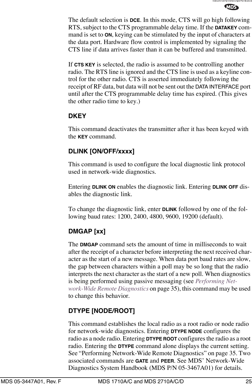 MDS 05-3447A01, Rev. F MDS 1710A/C and MDS 2710A/C/D 25The default selection is DCE. In this mode, CTS will go high following RTS, subject to the CTS programmable delay time. If the DATAKEY com-mand is set to ON, keying can be stimulated by the input of characters at the data port. Hardware flow control is implemented by signaling the CTS line if data arrives faster than it can be buffered and transmitted.If CTS KEY is selected, the radio is assumed to be controlling another radio. The RTS line is ignored and the CTS line is used as a keyline con-trol for the other radio. CTS is asserted immediately following the receipt of RF data, but data will not be sent out the DATA INTERFACE port until after the CTS programmable delay time has expired. (This gives the other radio time to key.)DKEYThis command deactivates the transmitter after it has been keyed with the KEY command.DLINK [ON/OFF/xxxx]This command is used to configure the local diagnostic link protocol used in network-wide diagnostics.Entering DLINK ON enables the diagnostic link. Entering DLINK OFF dis-ables the diagnostic link.To change the diagnostic link, enter DLINK followed by one of the fol-lowing baud rates: 1200, 2400, 4800, 9600, 19200 (default).DMGAP [xx]The DMGAP command sets the amount of time in milliseconds to wait after the receipt of a character before interpreting the next received char-acter as the start of a new message. When data port baud rates are slow, the gap between characters within a poll may be so long that the radio interprets the next character as the start of a new poll. When diagnostics is being performed using passive messaging (see Performing Net-work-Wide Remote Diagnostics on page 35), this command may be used to change this behavior.DTYPE [NODE/ROOT]This command establishes the local radio as a root radio or node radio for network-wide diagnostics. Entering DTYPE NODE configures the radio as a node radio. Entering DTYPE ROOT configures the radio as a root radio. Entering the DTYPE command alone displays the current setting. See “Performing Network-Wide Remote Diagnostics” on page 35. Two associated commands are GATE and PEER. See MDS’ Network-Wide Diagnostics System Handbook (MDS P/N 05-3467A01) for details.