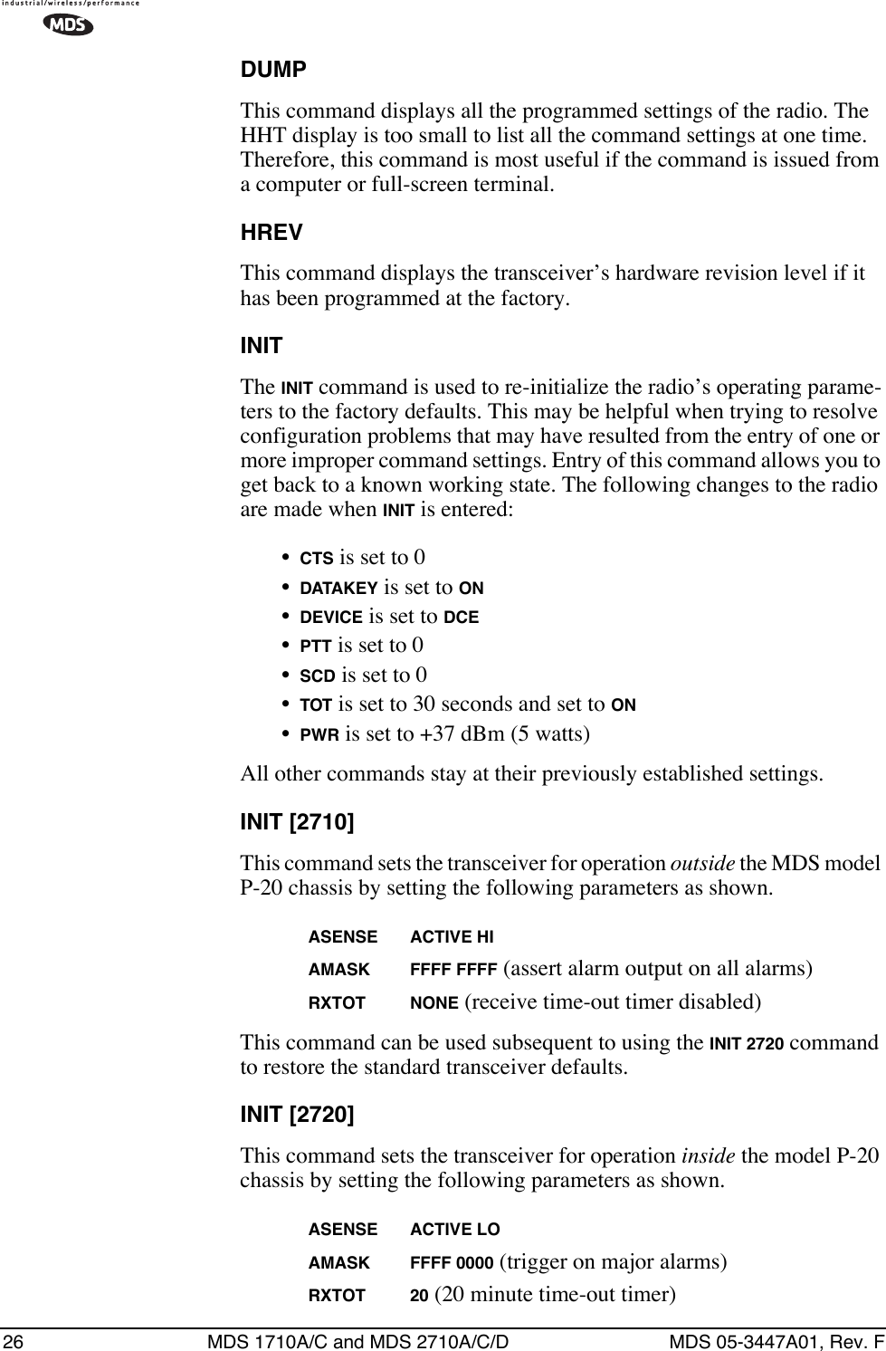26 MDS 1710A/C and MDS 2710A/C/D MDS 05-3447A01, Rev. FDUMPThis command displays all the programmed settings of the radio. The HHT display is too small to list all the command settings at one time. Therefore, this command is most useful if the command is issued from a computer or full-screen terminal.HREVThis command displays the transceiver’s hardware revision level if it has been programmed at the factory.INITThe INIT command is used to re-initialize the radio’s operating parame-ters to the factory defaults. This may be helpful when trying to resolve configuration problems that may have resulted from the entry of one or more improper command settings. Entry of this command allows you to get back to a known working state. The following changes to the radio are made when INIT is entered:•CTS is set to 0•DATAKEY is set to ON•DEVICE is set to DCE•PTT is set to 0•SCD is set to 0•TOT is set to 30 seconds and set to ON•PWR is set to +37 dBm (5 watts)All other commands stay at their previously established settings.INIT [2710]This command sets the transceiver for operation outside the MDS model P-20 chassis by setting the following parameters as shown.ASENSE ACTIVE HIAMASK FFFF FFFF (assert alarm output on all alarms)RXTOT NONE (receive time-out timer disabled)This command can be used subsequent to using the INIT 2720 command to restore the standard transceiver defaults.INIT [2720]This command sets the transceiver for operation inside the model P-20 chassis by setting the following parameters as shown.ASENSE ACTIVE LOAMASK FFFF 0000 (trigger on major alarms)RXTOT 20 (20 minute time-out timer)