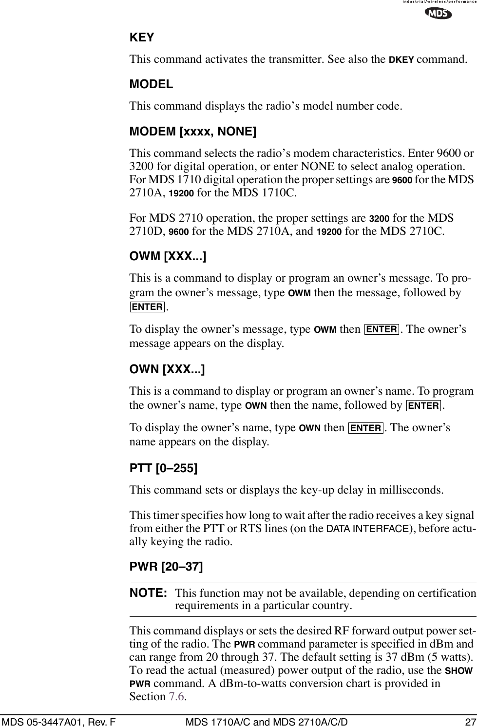 MDS 05-3447A01, Rev. F MDS 1710A/C and MDS 2710A/C/D 27KEYThis command activates the transmitter. See also the DKEY command.MODELThis command displays the radio’s model number code.MODEM [xxxx, NONE]This command selects the radio’s modem characteristics. Enter 9600 or 3200 for digital operation, or enter NONE to select analog operation. For MDS 1710 digital operation the proper settings are 9600 for the MDS 2710A, 19200 for the MDS 1710C.For MDS 2710 operation, the proper settings are 3200 for the MDS 2710D, 9600 for the MDS 2710A, and 19200 for the MDS 2710C.OWM [XXX...]This is a command to display or program an owner’s message. To pro-gram the owner’s message, type OWM then the message, followed by .To display the owner’s message, type OWM then  . The owner’s message appears on the display.OWN [XXX...]This is a command to display or program an owner’s name. To program the owner’s name, type OWN then the name, followed by  .To display the owner’s name, type OWN then  . The owner’s name appears on the display.PTT [0–255]This command sets or displays the key-up delay in milliseconds.This timer specifies how long to wait after the radio receives a key signal from either the PTT or RTS lines (on the DATA INTERFACE), before actu-ally keying the radio.PWR [20–37]NOTE: This function may not be available, depending on certificationrequirements in a particular country.This command displays or sets the desired RF forward output power set-ting of the radio. The PWR command parameter is specified in dBm and can range from 20 through 37. The default setting is 37 dBm (5 watts). To read the actual (measured) power output of the radio, use the SHOW PWR command. A dBm-to-watts conversion chart is provided in Section 7.6.ENTERENTERENTERENTER