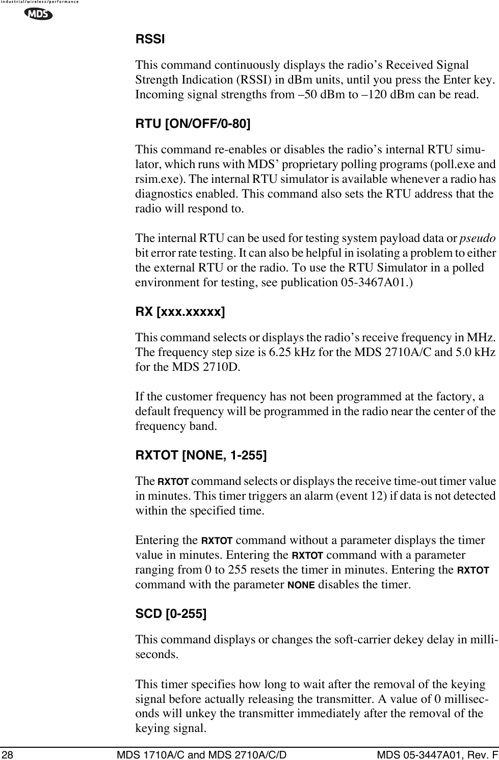 28 MDS 1710A/C and MDS 2710A/C/D MDS 05-3447A01, Rev. FRSSIThis command continuously displays the radio’s Received Signal Strength Indication (RSSI) in dBm units, until you press the Enter key. Incoming signal strengths from –50 dBm to –120 dBm can be read.RTU [ON/OFF/0-80]This command re-enables or disables the radio’s internal RTU simu-lator, which runs with MDS’ proprietary polling programs (poll.exe and rsim.exe). The internal RTU simulator is available whenever a radio has diagnostics enabled. This command also sets the RTU address that the radio will respond to.The internal RTU can be used for testing system payload data or pseudo bit error rate testing. It can also be helpful in isolating a problem to either the external RTU or the radio. To use the RTU Simulator in a polled environment for testing, see publication 05-3467A01.)RX [xxx.xxxxx]This command selects or displays the radio’s receive frequency in MHz. The frequency step size is 6.25 kHz for the MDS 2710A/C and 5.0 kHz for the MDS 2710D.If the customer frequency has not been programmed at the factory, a default frequency will be programmed in the radio near the center of the frequency band.RXTOT [NONE, 1-255]The RXTOT command selects or displays the receive time-out timer value in minutes. This timer triggers an alarm (event 12) if data is not detected within the specified time.Entering the RXTOT command without a parameter displays the timer value in minutes. Entering the RXTOT command with a parameter ranging from 0 to 255 resets the timer in minutes. Entering the RXTOT command with the parameter NONE disables the timer.SCD [0-255]This command displays or changes the soft-carrier dekey delay in milli-seconds.This timer specifies how long to wait after the removal of the keying signal before actually releasing the transmitter. A value of 0 millisec-onds will unkey the transmitter immediately after the removal of the keying signal.