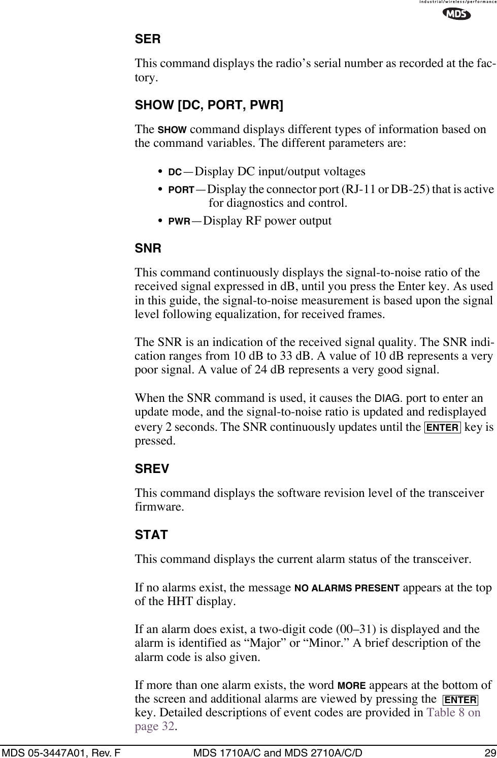 MDS 05-3447A01, Rev. F MDS 1710A/C and MDS 2710A/C/D 29SERThis command displays the radio’s serial number as recorded at the fac-tory.SHOW [DC, PORT, PWR]The SHOW command displays different types of information based on the command variables. The different parameters are:•DC—Display DC input/output voltages•PORT—Display the connector port (RJ-11 or DB-25) that is active for diagnostics and control.•PWR—Display RF power outputSNRThis command continuously displays the signal-to-noise ratio of the received signal expressed in dB, until you press the Enter key. As used in this guide, the signal-to-noise measurement is based upon the signal level following equalization, for received frames.The SNR is an indication of the received signal quality. The SNR indi-cation ranges from 10 dB to 33 dB. A value of 10 dB represents a very poor signal. A value of 24 dB represents a very good signal.When the SNR command is used, it causes the DIAG. port to enter an update mode, and the signal-to-noise ratio is updated and redisplayed every 2 seconds. The SNR continuously updates until the   key is pressed.SREVThis command displays the software revision level of the transceiver firmware.STATThis command displays the current alarm status of the transceiver.If no alarms exist, the message NO ALARMS PRESENT appears at the top of the HHT display.If an alarm does exist, a two-digit code (00–31) is displayed and the alarm is identified as “Major” or “Minor.” A brief description of the alarm code is also given.If more than one alarm exists, the word MORE appears at the bottom of the screen and additional alarms are viewed by pressing the   key. Detailed descriptions of event codes are provided in Table 8 on page 32.ENTERENTER