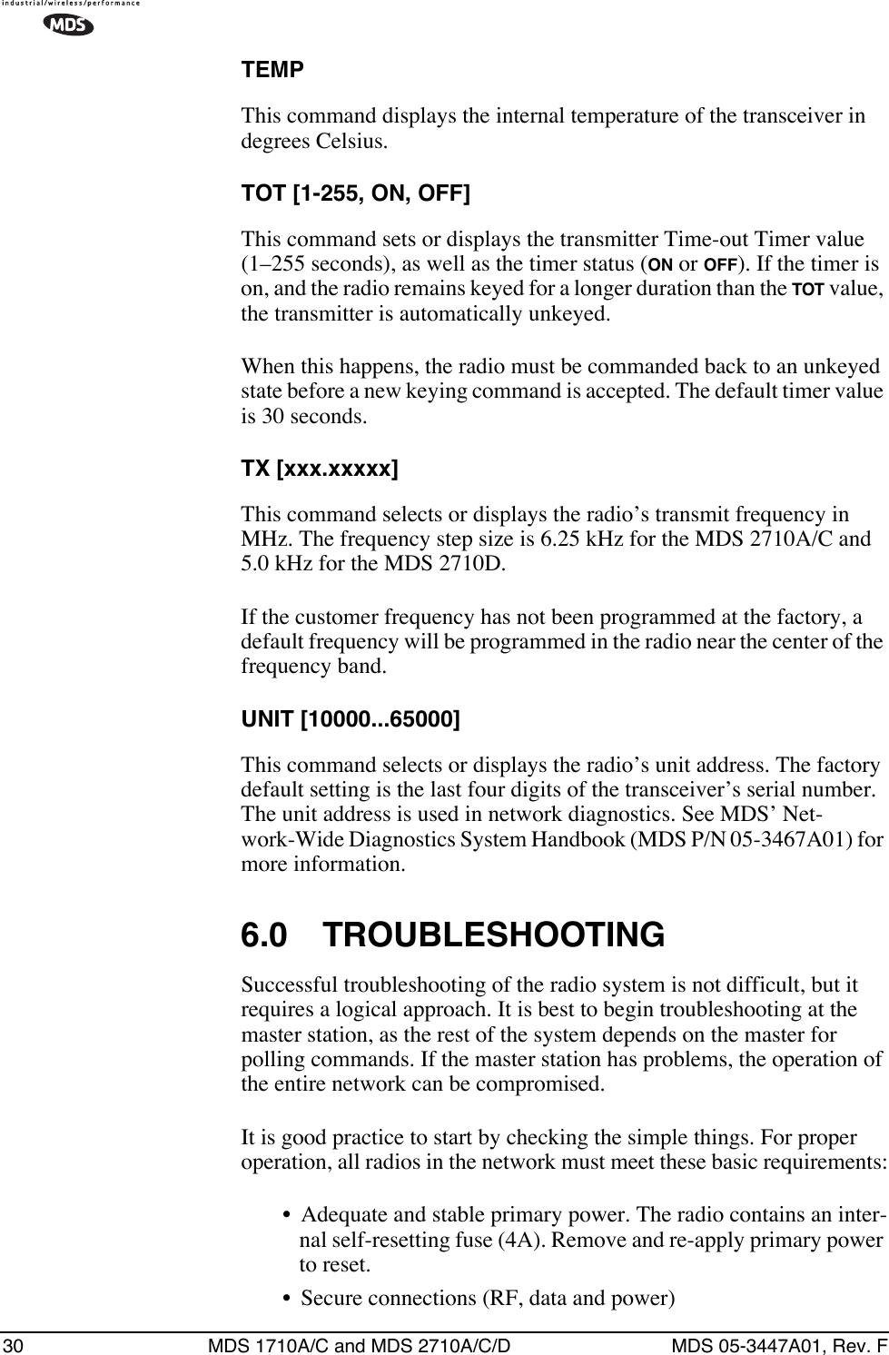30 MDS 1710A/C and MDS 2710A/C/D MDS 05-3447A01, Rev. FTEMPThis command displays the internal temperature of the transceiver in degrees Celsius.TOT [1-255, ON, OFF]This command sets or displays the transmitter Time-out Timer value (1–255 seconds), as well as the timer status (ON or OFF). If the timer is on, and the radio remains keyed for a longer duration than the TOT value, the transmitter is automatically unkeyed.When this happens, the radio must be commanded back to an unkeyed state before a new keying command is accepted. The default timer value is 30 seconds.TX [xxx.xxxxx]This command selects or displays the radio’s transmit frequency in MHz. The frequency step size is 6.25 kHz for the MDS 2710A/C and 5.0 kHz for the MDS 2710D.If the customer frequency has not been programmed at the factory, a default frequency will be programmed in the radio near the center of the frequency band.UNIT [10000...65000]This command selects or displays the radio’s unit address. The factory default setting is the last four digits of the transceiver’s serial number. The unit address is used in network diagnostics. See MDS’ Net-work-Wide Diagnostics System Handbook (MDS P/N 05-3467A01) for more information.6.0 TROUBLESHOOTINGSuccessful troubleshooting of the radio system is not difficult, but it requires a logical approach. It is best to begin troubleshooting at the master station, as the rest of the system depends on the master for polling commands. If the master station has problems, the operation of the entire network can be compromised.It is good practice to start by checking the simple things. For proper operation, all radios in the network must meet these basic requirements:• Adequate and stable primary power. The radio contains an inter-nal self-resetting fuse (4A). Remove and re-apply primary power to reset.• Secure connections (RF, data and power)