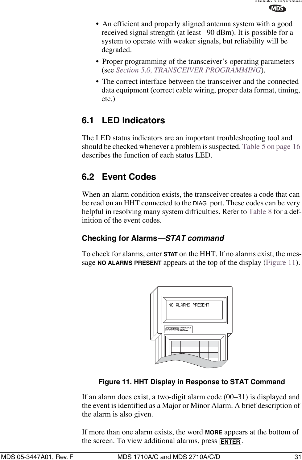 MDS 05-3447A01, Rev. F MDS 1710A/C and MDS 2710A/C/D 31• An efficient and properly aligned antenna system with a good received signal strength (at least –90 dBm). It is possible for a system to operate with weaker signals, but reliability will be degraded. • Proper programming of the transceiver’s operating parameters (see Section 5.0, TRANSCEIVER PROGRAMMING).• The correct interface between the transceiver and the connected data equipment (correct cable wiring, proper data format, timing, etc.)6.1 LED IndicatorsThe LED status indicators are an important troubleshooting tool and should be checked whenever a problem is suspected. Table 5 on page 16 describes the function of each status LED.6.2 Event CodesWhen an alarm condition exists, the transceiver creates a code that can be read on an HHT connected to the DIAG. port. These codes can be very helpful in resolving many system difficulties. Refer to Table 8 for a def-inition of the event codes.Checking for Alarms—STAT commandTo check for alarms, enter STAT on the HHT. If no alarms exist, the mes-sage NO ALARMS PRESENT appears at the top of the display (Figure 11).Invisible place holderFigure 11. HHT Display in Response to STAT CommandIf an alarm does exist, a two-digit alarm code (00–31) is displayed and the event is identified as a Major or Minor Alarm. A brief description of the alarm is also given.If more than one alarm exists, the word MORE appears at the bottom of the screen. To view additional alarms, press  .ENTER