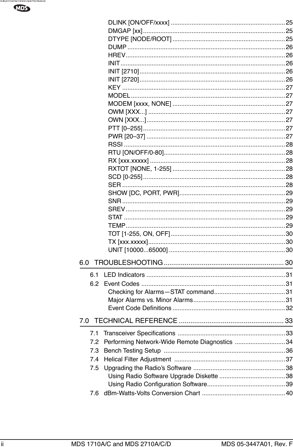  ii MDS 1710A/C and MDS 2710A/C/D MDS 05-3447A01, Rev. FDLINK [ON/OFF/xxxx] ..................................................................25DMGAP [xx]..................................................................................25DTYPE [NODE/ROOT] .................................................................25DUMP ...........................................................................................26HREV............................................................................................26INIT...............................................................................................26INIT [2710]....................................................................................26INIT [2720]....................................................................................26KEY ..............................................................................................27MODEL.........................................................................................27MODEM [xxxx, NONE] .................................................................27OWM [XXX...] ...............................................................................27OWN [XXX...]................................................................................27PTT [0–255]..................................................................................27PWR [20–37] ................................................................................27RSSI .............................................................................................28RTU [ON/OFF/0-80]...................................................................... 28RX [xxx.xxxxx] ..............................................................................28RXTOT [NONE, 1-255] .................................................................28SCD [0-255]..................................................................................28SER ..............................................................................................28SHOW [DC, PORT, PWR].............................................................29SNR ..............................................................................................29SREV............................................................................................29STAT .............................................................................................29TEMP............................................................................................29TOT [1-255, ON, OFF] ..................................................................30TX [xxx.xxxxx]...............................................................................30UNIT [10000...65000] ...................................................................30 6.0   TROUBLESHOOTING ............................................................... 30 6.1   LED Indicators ................................................................................316.2   Event Codes ...................................................................................31Checking for Alarms—STAT command.........................................31Major Alarms vs. Minor Alarms.....................................................31Event Code Deﬁnitions .................................................................32 7.0   TECHNICAL REFERENCE ....................................................... 33 7.1   Transceiver Speciﬁcations ..............................................................337.2   Performing Network-Wide Remote Diagnostics  ............................. 347.3   Bench Testing Setup  ......................................................................367.4   Helical Filter Adjustment  ................................................................377.5   Upgrading the Radio’s Software ..................................................... 38Using Radio Software Upgrade Diskette ......................................38Using Radio Conﬁguration Software.............................................397.6   dBm-Watts-Volts Conversion Chart ................................................ 40