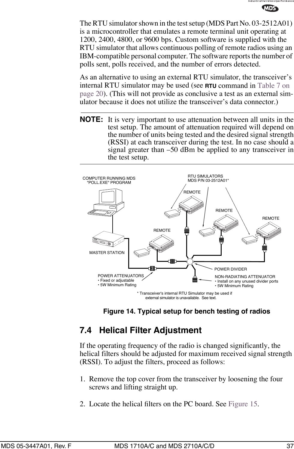 MDS 05-3447A01, Rev. F MDS 1710A/C and MDS 2710A/C/D 37The RTU simulator shown in the test setup (MDS Part No. 03-2512A01) is a microcontroller that emulates a remote terminal unit operating at 1200, 2400, 4800, or 9600 bps. Custom software is supplied with the RTU simulator that allows continuous polling of remote radios using an IBM-compatible personal computer. The software reports the number of polls sent, polls received, and the number of errors detected.As an alternative to using an external RTU simulator, the transceiver’s internal RTU simulator may be used (see RTU command in Table 7 on page 20). (This will not provide as conclusive a test as an external sim-ulator because it does not utilize the transceiver’s data connector.)NOTE: It is very important to use attenuation between all units in thetest setup. The amount of attenuation required will depend onthe number of units being tested and the desired signal strength(RSSI) at each transceiver during the test. In no case should asignal greater than –50 dBm be applied to any transceiver inthe test setup.Invisible place holderFigure 14. Typical setup for bench testing of radios7.4 Helical Filter AdjustmentIf the operating frequency of the radio is changed significantly, the helical filters should be adjusted for maximum received signal strength (RSSI). To adjust the filters, proceed as follows:1. Remove the top cover from the transceiver by loosening the four screws and lifting straight up.2. Locate the helical ﬁlters on the PC board. See Figure 15.ANTENNA13.8VDC+ –ANTENNA13.8VDC+ –ANTENNA13.8VDC+ –ANTENNA13.8VDC+ –POWER ATTENUATORS• Fixed or adjustable• 5W Minimum RatingPOWER DIVIDERNON-RADIATING ATTENUATOR• Install on any unused divider ports• 5W Minimum RatingCOMPUTER RUNNING MDS&quot;POLL.EXE&quot; PROGRAMRTU SIMULATORSMDS P/N 03-2512A01*MASTER STATIONREMOTEREMOTEREMOTEREMOTE* Transceiver&apos;s internal RTU Simulator may be used ifexternal simulator is unavailable.  See text.