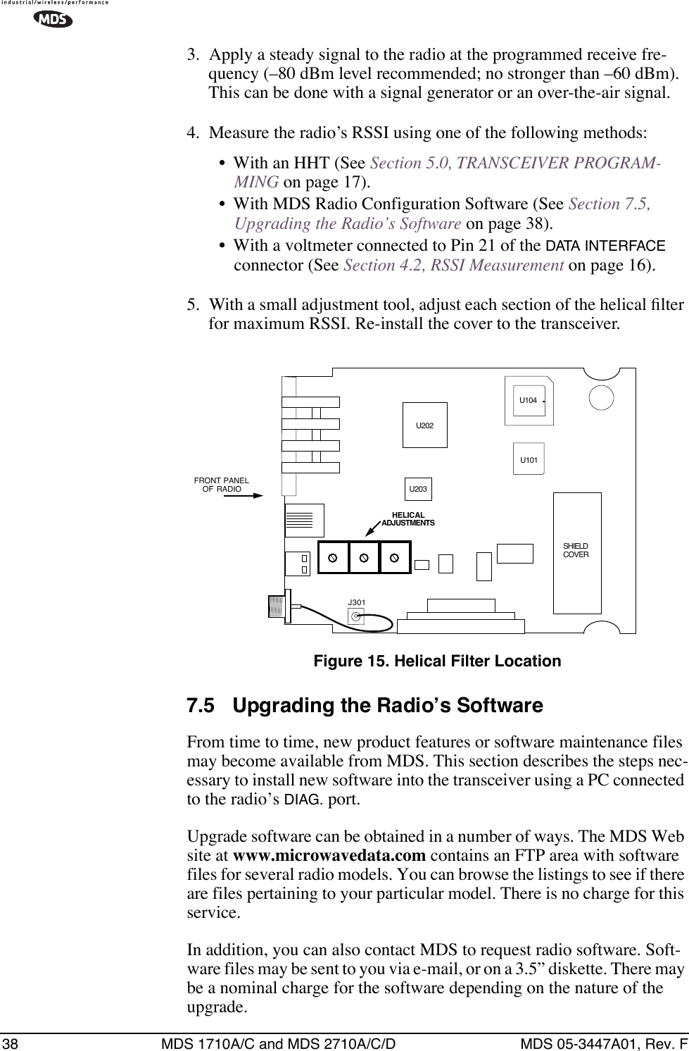 38 MDS 1710A/C and MDS 2710A/C/D MDS 05-3447A01, Rev. F3. Apply a steady signal to the radio at the programmed receive fre-quency (–80 dBm level recommended; no stronger than –60 dBm). This can be done with a signal generator or an over-the-air signal.4. Measure the radio’s RSSI using one of the following methods:• With an HHT (See Section 5.0, TRANSCEIVER PROGRAM-MING on page 17).• With MDS Radio Configuration Software (See Section 7.5, Upgrading the Radio’s Software on page 38).• With a voltmeter connected to Pin 21 of the DATA INTERFACE connector (See Section 4.2, RSSI Measurement on page 16).5. With a small adjustment tool, adjust each section of the helical ﬁlter for maximum RSSI. Re-install the cover to the transceiver.Invisible place holderFigure 15. Helical Filter Location7.5 Upgrading the Radio’s SoftwareFrom time to time, new product features or software maintenance files may become available from MDS. This section describes the steps nec-essary to install new software into the transceiver using a PC connected to the radio’s DIAG. port.Upgrade software can be obtained in a number of ways. The MDS Web site at www.microwavedata.com contains an FTP area with software files for several radio models. You can browse the listings to see if there are files pertaining to your particular model. There is no charge for this service.In addition, you can also contact MDS to request radio software. Soft-ware files may be sent to you via e-mail, or on a 3.5” diskette. There may be a nominal charge for the software depending on the nature of the upgrade.FRONT  PANELOF RADIOJ301U104U101U202HELICALADJUSTMENTSU203SHIELDCOVER