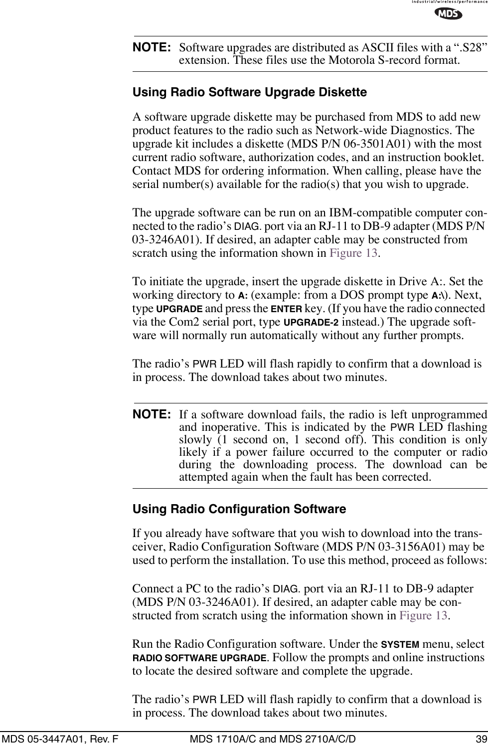 MDS 05-3447A01, Rev. F MDS 1710A/C and MDS 2710A/C/D 39NOTE:  Software upgrades are distributed as ASCII files with a “.S28”extension. These files use the Motorola S-record format. Using Radio Software Upgrade DisketteA software upgrade diskette may be purchased from MDS to add new product features to the radio such as Network-wide Diagnostics. The upgrade kit includes a diskette (MDS P/N 06-3501A01) with the most current radio software, authorization codes, and an instruction booklet. Contact MDS for ordering information. When calling, please have the serial number(s) available for the radio(s) that you wish to upgrade.The upgrade software can be run on an IBM-compatible computer con-nected to the radio’s DIAG. port via an RJ-11 to DB-9 adapter (MDS P/N 03-3246A01). If desired, an adapter cable may be constructed from scratch using the information shown in Figure 13.To initiate the upgrade, insert the upgrade diskette in Drive A:. Set the working directory to A: (example: from a DOS prompt type A:\). Next, type UPGRADE and press the ENTER key. (If you have the radio connected via the Com2 serial port, type UPGRADE-2 instead.) The upgrade soft-ware will normally run automatically without any further prompts.The radio’s PWR LED will flash rapidly to confirm that a download is in process. The download takes about two minutes.NOTE: If a software download fails, the radio is left unprogrammedand inoperative. This is indicated by the PWR LED flashingslowly (1 second on, 1 second off). This condition is onlylikely if a power failure occurred to the computer or radioduring the downloading process. The download can beattempted again when the fault has been corrected.Using Radio Configuration SoftwareIf you already have software that you wish to download into the trans-ceiver, Radio Configuration Software (MDS P/N 03-3156A01) may be used to perform the installation. To use this method, proceed as follows:Connect a PC to the radio’s DIAG. port via an RJ-11 to DB-9 adapter (MDS P/N 03-3246A01). If desired, an adapter cable may be con-structed from scratch using the information shown in Figure 13.Run the Radio Configuration software. Under the SYSTEM menu, select RADIO SOFTWARE UPGRADE. Follow the prompts and online instructions to locate the desired software and complete the upgrade.The radio’s PWR LED will flash rapidly to confirm that a download is in process. The download takes about two minutes.