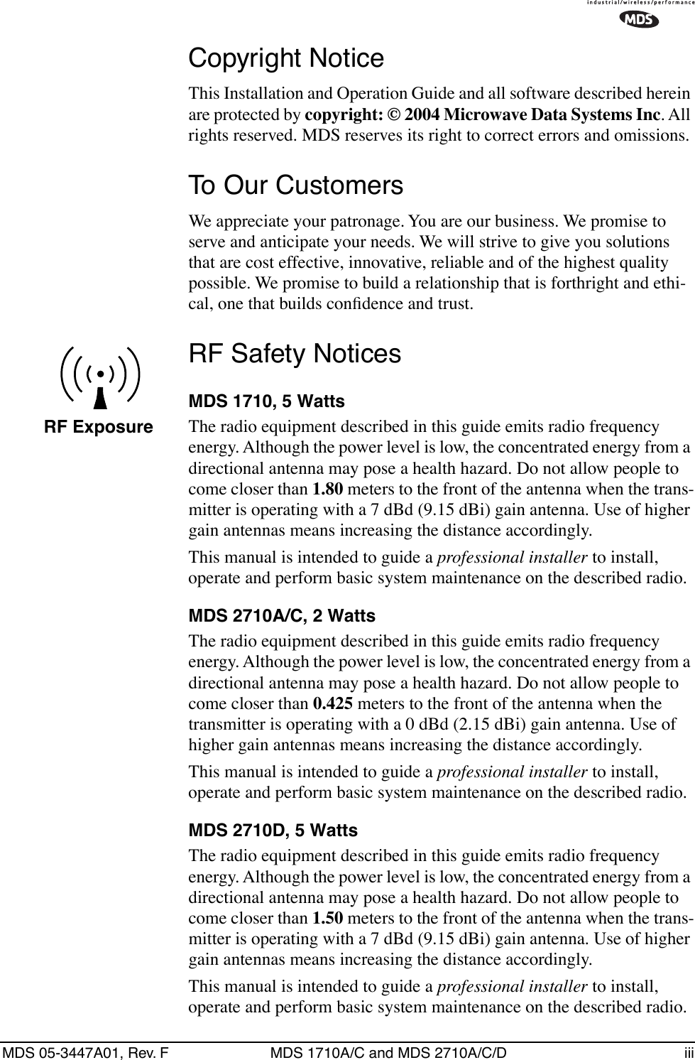  MDS 05-3447A01, Rev. F MDS 1710A/C and MDS 2710A/C/D iii Copyright Notice This Installation and Operation Guide and all software described herein are protected by  copyright: © 2004 Microwave Data Systems Inc . All rights reserved. MDS reserves its right to correct errors and omissions. To Our Customers We appreciate your patronage. You are our business. We promise to serve and anticipate your needs. We will strive to give you solutions that are cost effective, innovative, reliable and of the highest quality possible. We promise to build a relationship that is forthright and ethi-cal, one that builds conﬁdence and trust. RF Safety Notices MDS 1710, 5 Watts The radio equipment described in this guide emits radio frequency energy. Although the power level is low, the concentrated energy from a directional antenna may pose a health hazard. Do not allow people to come closer than  1.80  meters to the front of the antenna when the trans-mitter is operating with a 7 dBd (9.15 dBi) gain antenna. Use of higher gain antennas means increasing the distance accordingly.This manual is intended to guide a  professional installer  to install, operate and perform basic system maintenance on the described radio. MDS 2710A/C, 2 Watts The radio equipment described in this guide emits radio frequency energy. Although the power level is low, the concentrated energy from a directional antenna may pose a health hazard. Do not allow people to come closer than  0.425  meters to the front of the antenna when the transmitter is operating with a 0 dBd (2.15 dBi) gain antenna. Use of higher gain antennas means increasing the distance accordingly.This manual is intended to guide a  professional installer  to install, operate and perform basic system maintenance on the described radio.  MDS 2710D, 5 Watts The radio equipment described in this guide emits radio frequency energy. Although the power level is low, the concentrated energy from a directional antenna may pose a health hazard. Do not allow people to come closer than  1.50  meters to the front of the antenna when the trans-mitter is operating with a 7 dBd (9.15 dBi) gain antenna. Use of higher gain antennas means increasing the distance accordingly.This manual is intended to guide a  professional installer  to install, operate and perform basic system maintenance on the described radio. RF Exposure