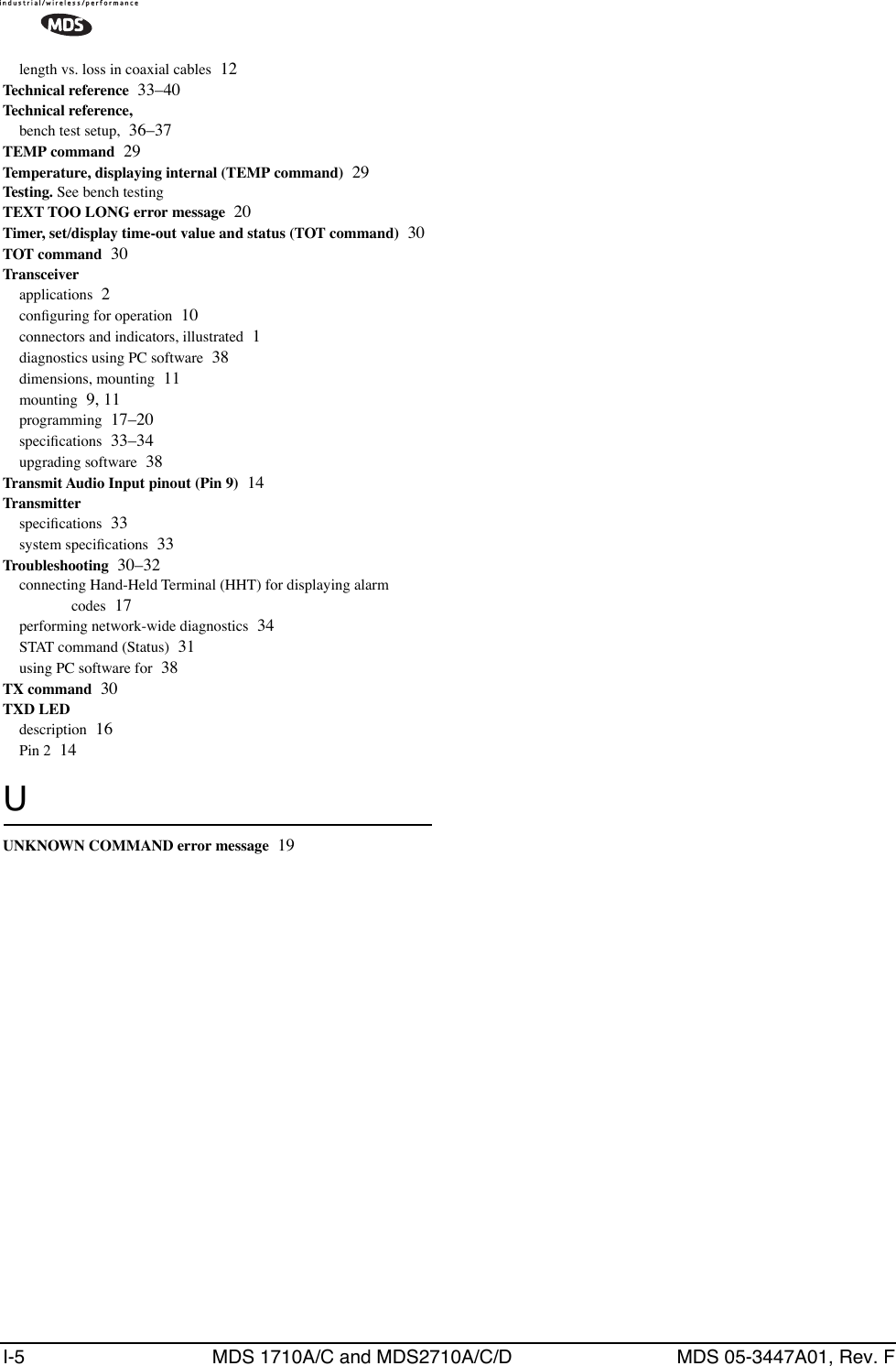 I-5 MDS 1710A/C and MDS2710A/C/D MDS 05-3447A01, Rev. Flength vs. loss in coaxial cables 12Technical reference 33–40Technical reference,bench test setup, 36–37TEMP command 29Temperature, displaying internal (TEMP command) 29Testing. See bench testingTEXT TOO LONG error message 20Timer, set/display time-out value and status (TOT command) 30TOT command 30Transceiverapplications 2conﬁguring for operation 10connectors and indicators, illustrated 1diagnostics using PC software 38dimensions, mounting 11mounting 9, 11programming 17–20speciﬁcations 33–34upgrading software 38Transmit Audio Input pinout (Pin 9) 14Transmitterspeciﬁcations 33system speciﬁcations 33Troubleshooting 30–32connecting Hand-Held Terminal (HHT) for displaying alarm codes 17performing network-wide diagnostics 34STAT command (Status) 31using PC software for 38TX command 30TXD LEDdescription 16Pin 2 14UUNKNOWN COMMAND error message 19