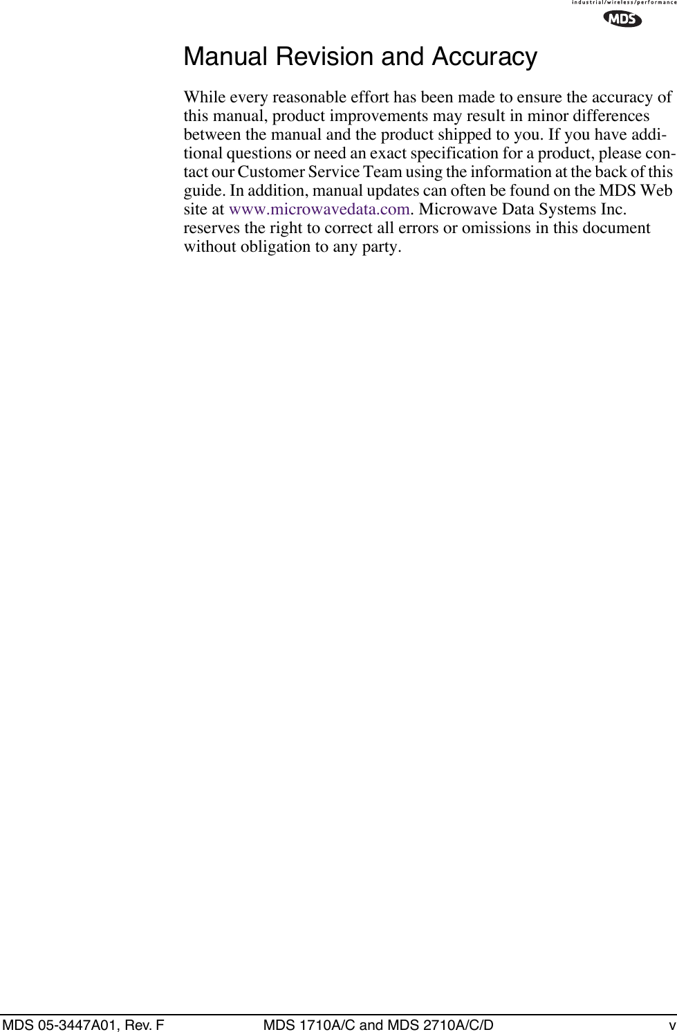  MDS 05-3447A01, Rev. F MDS 1710A/C and MDS 2710A/C/D v Manual Revision and Accuracy While every reasonable effort has been made to ensure the accuracy of this manual, product improvements may result in minor differences between the manual and the product shipped to you. If you have addi-tional questions or need an exact specification for a product, please con-tact our Customer Service Team using the information at the back of this guide. In addition, manual updates can often be found on the MDS Web site at www.microwavedata.com. Microwave Data Systems Inc. reserves the right to correct all errors or omissions in this document without obligation to any party.