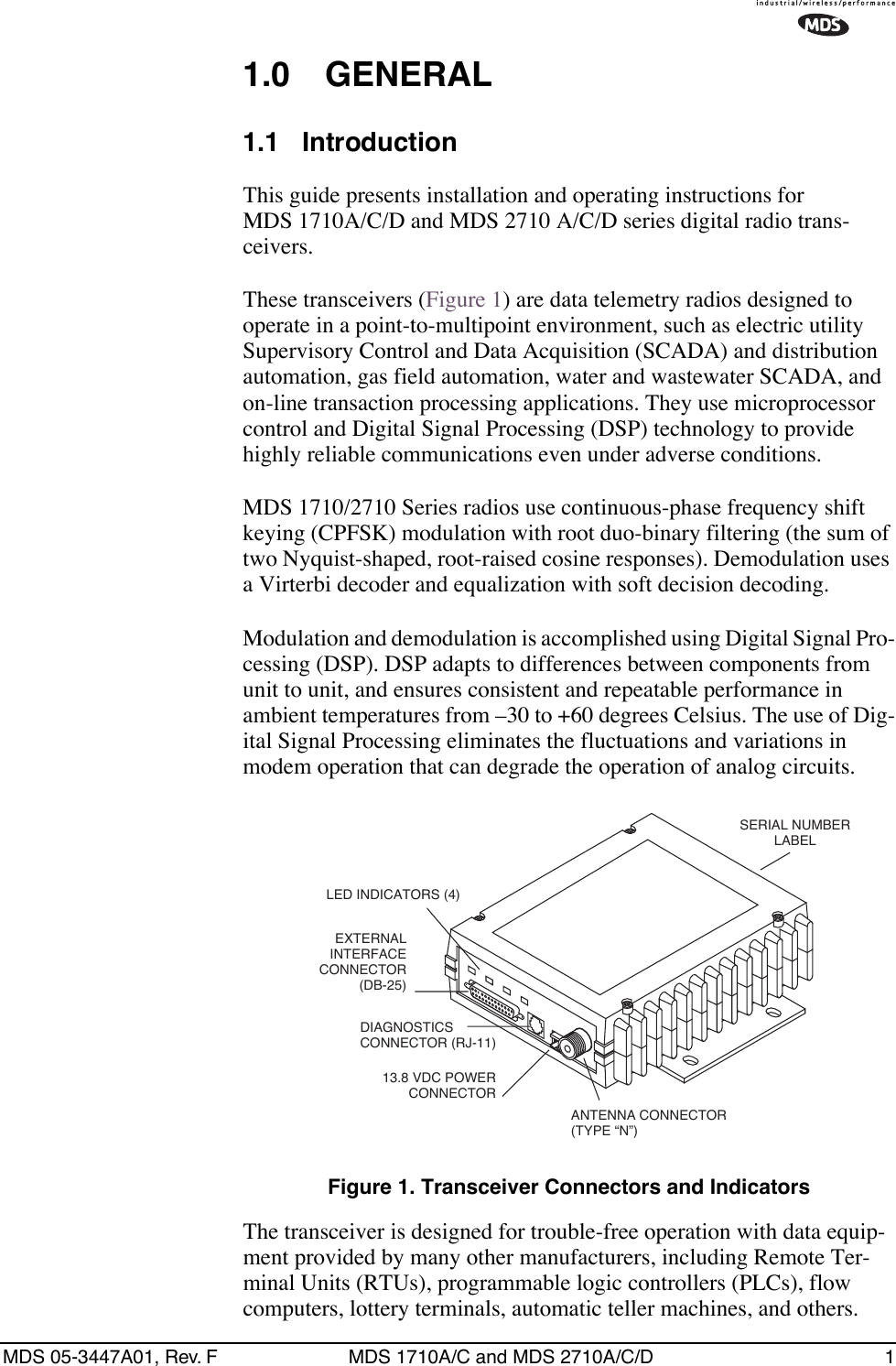  MDS 05-3447A01, Rev. F MDS 1710A/C and MDS 2710A/C/D 1 1.0 GENERAL 1.1 Introduction This guide presents installation and operating instructions for MDS 1710A/C/D and MDS 2710 A/C/D series digital radio trans-ceivers.These transceivers (Figure 1) are data telemetry radios designed to operate in a point-to-multipoint environment, such as electric utility Supervisory Control and Data Acquisition (SCADA) and distribution automation, gas field automation, water and wastewater SCADA, and on-line transaction processing applications. They use microprocessor control and Digital Signal Processing (DSP) technology to provide highly reliable communications even under adverse conditions.MDS 1710/2710 Series radios use continuous-phase frequency shift keying (CPFSK) modulation with root duo-binary filtering (the sum of two Nyquist-shaped, root-raised cosine responses). Demodulation uses a Virterbi decoder and equalization with soft decision decoding.Modulation and demodulation is accomplished using Digital Signal Pro-cessing (DSP). DSP adapts to differences between components from unit to unit, and ensures consistent and repeatable performance in ambient temperatures from –30 to +60 degrees Celsius. The use of Dig-ital Signal Processing eliminates the fluctuations and variations in modem operation that can degrade the operation of analog circuits. Figure 1. Transceiver Connectors and Indicators The transceiver is designed for trouble-free operation with data equip-ment provided by many other manufacturers, including Remote Ter-minal Units (RTUs), programmable logic controllers (PLCs), flow computers, lottery terminals, automatic teller machines, and others.EXTERNAL INTERFACECONNECTOR(DB-25)DIAGNOSTICS CONNECTOR (RJ-11)13.8 VDC POWER CONNECTORANTENNA CONNECTOR(TYPE “N”)SERIAL NUMBERLABELLED INDICATORS (4)