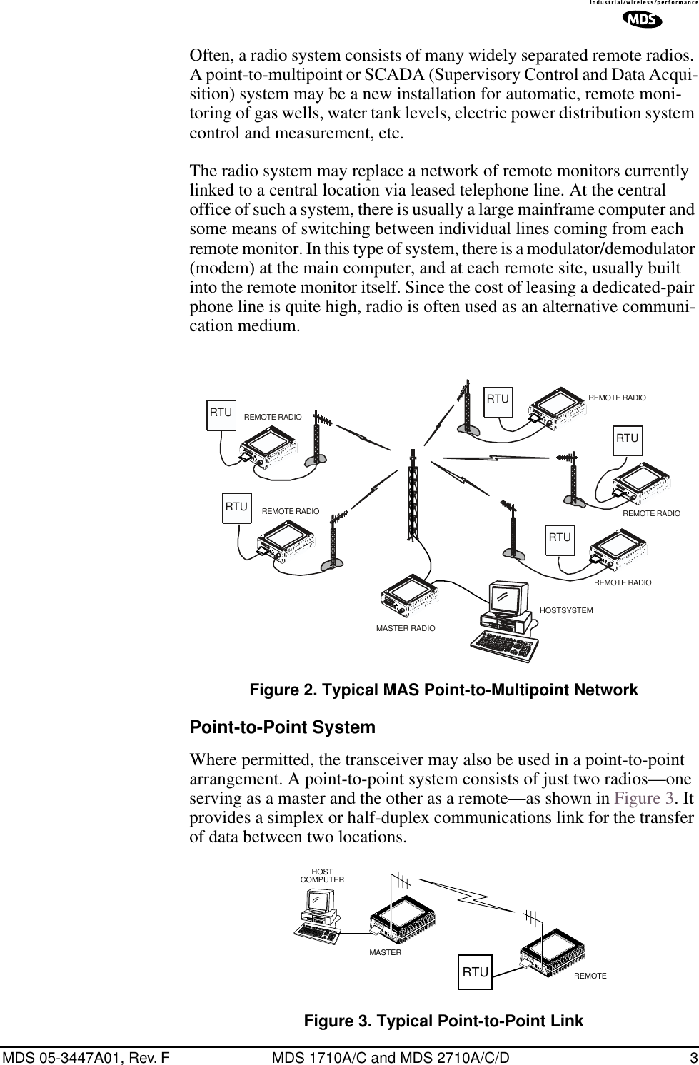  MDS 05-3447A01, Rev. F MDS 1710A/C and MDS 2710A/C/D 3 Often, a radio system consists of many widely separated remote radios. A point-to-multipoint or SCADA (Supervisory Control and Data Acqui-sition) system may be a new installation for automatic, remote moni-toring of gas wells, water tank levels, electric power distribution system control and measurement, etc.The radio system may replace a network of remote monitors currently linked to a central location via leased telephone line. At the central office of such a system, there is usually a large mainframe computer and some means of switching between individual lines coming from each remote monitor. In this type of system, there is a modulator/demodulator (modem) at the main computer, and at each remote site, usually built into the remote monitor itself. Since the cost of leasing a dedicated-pair phone line is quite high, radio is often used as an alternative communi-cation medium. Invisible place holder Figure 2. Typical MAS Point-to-Multipoint Network Point-to-Point System Where permitted, the transceiver may also be used in a point-to-point arrangement.   A point-to-point system consists of just two radios—one serving as a master and the other as a remote—as shown in Figure 3. It provides a simplex or half-duplex communications link for the transfer of data between two locations. Figure 3. Typical Point-to-Point LinkRTURTURTURTURTUREMOTE RADIOREMOTE RADIOREMOTE RADIOREMOTE RADIOREMOTE RADIOHOSTSYSTEMMASTER RADIOREMOTEMASTERHOSTCOMPUTERRTU