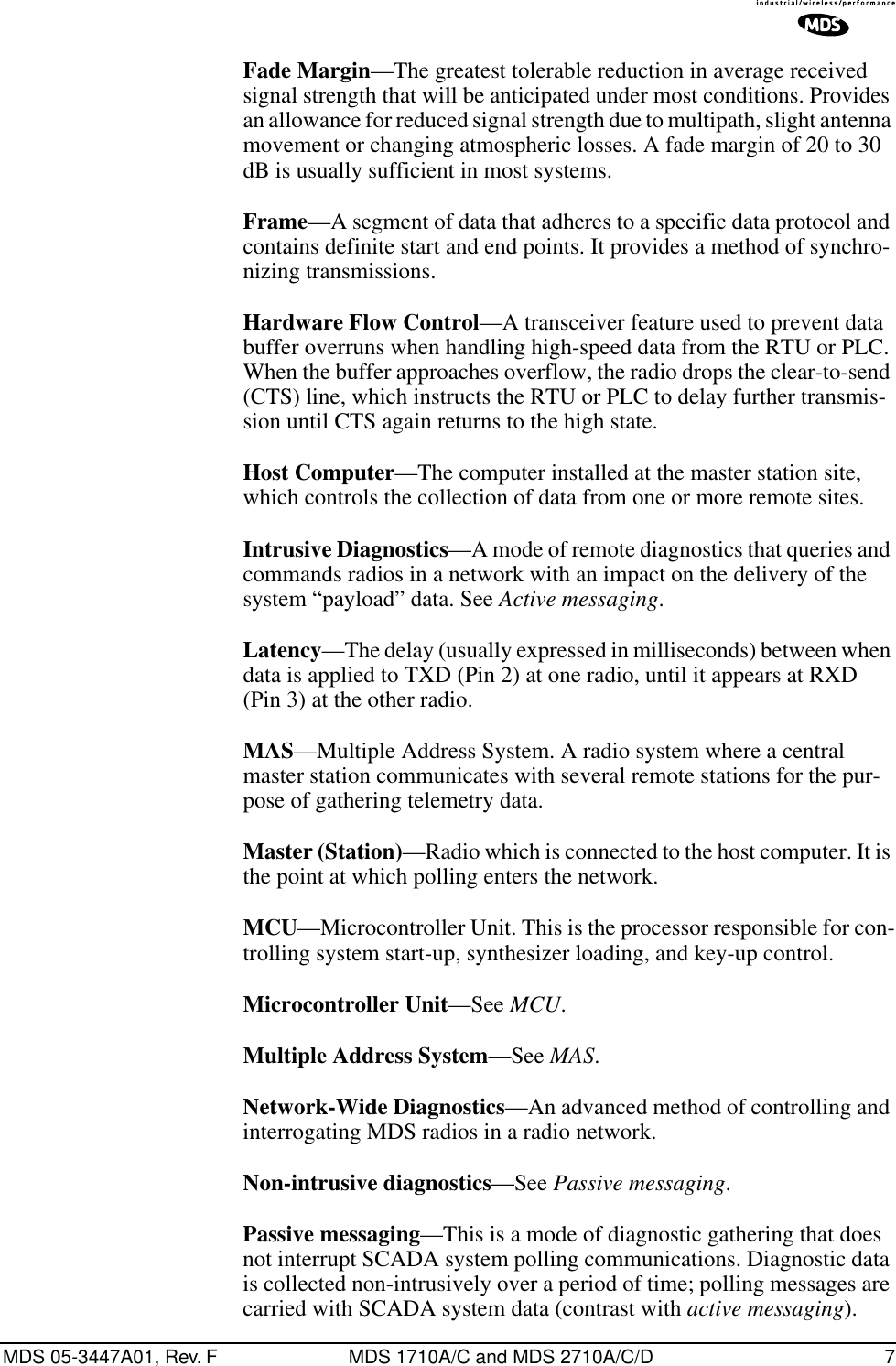 MDS 05-3447A01, Rev. F MDS 1710A/C and MDS 2710A/C/D 7Fade Margin—The greatest tolerable reduction in average received signal strength that will be anticipated under most conditions. Provides an allowance for reduced signal strength due to multipath, slight antenna movement or changing atmospheric losses. A fade margin of 20 to 30 dB is usually sufficient in most systems.Frame—A segment of data that adheres to a specific data protocol and contains definite start and end points. It provides a method of synchro-nizing transmissions.Hardware Flow Control—A transceiver feature used to prevent data buffer overruns when handling high-speed data from the RTU or PLC. When the buffer approaches overflow, the radio drops the clear-to-send (CTS) line, which instructs the RTU or PLC to delay further transmis-sion until CTS again returns to the high state.Host Computer—The computer installed at the master station site, which controls the collection of data from one or more remote sites.Intrusive Diagnostics—A mode of remote diagnostics that queries and commands radios in a network with an impact on the delivery of the system “payload” data. See Active messaging.Latency—The delay (usually expressed in milliseconds) between when data is applied to TXD (Pin 2) at one radio, until it appears at RXD (Pin 3) at the other radio.MAS—Multiple Address System. A radio system where a central master station communicates with several remote stations for the pur-pose of gathering telemetry data.Master (Station)—Radio which is connected to the host computer. It is the point at which polling enters the network.MCU—Microcontroller Unit. This is the processor responsible for con-trolling system start-up, synthesizer loading, and key-up control.Microcontroller Unit—See MCU.Multiple Address System—See MAS.Network-Wide Diagnostics—An advanced method of controlling and interrogating MDS radios in a radio network.Non-intrusive diagnostics—See Passive messaging.Passive messaging—This is a mode of diagnostic gathering that does not interrupt SCADA system polling communications. Diagnostic data is collected non-intrusively over a period of time; polling messages are carried with SCADA system data (contrast with active messaging).