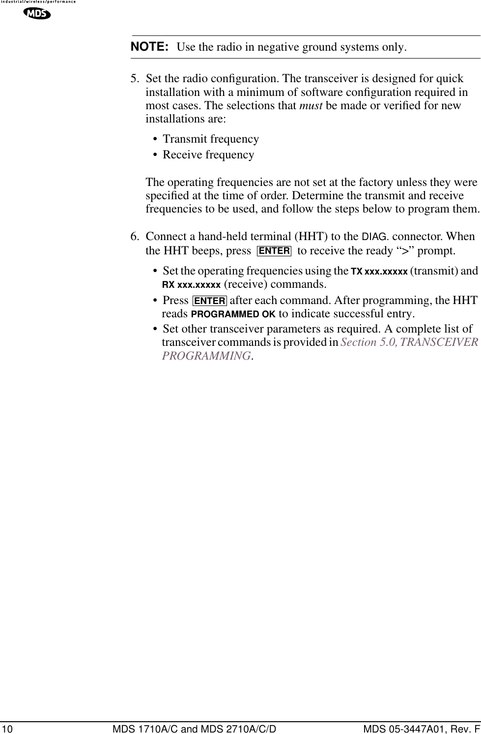 10 MDS 1710A/C and MDS 2710A/C/D MDS 05-3447A01, Rev. FNOTE: Use the radio in negative ground systems only.5. Set the radio conﬁguration. The transceiver is designed for quick installation with a minimum of software conﬁguration required in most cases. The selections that must be made or veriﬁed for new installations are:• Transmit frequency• Receive frequencyThe operating frequencies are not set at the factory unless they were speciﬁed at the time of order. Determine the transmit and receive frequencies to be used, and follow the steps below to program them.6. Connect a hand-held terminal (HHT) to the DIAG. connector. When the HHT beeps, press   to receive the ready “&gt;” prompt.• Set the operating frequencies using the TX xxx.xxxxx (transmit) and RX xxx.xxxxx (receive) commands.• Press   after each command. After programming, the HHT reads PROGRAMMED OK to indicate successful entry.• Set other transceiver parameters as required. A complete list of transceiver commands is provided in Section 5.0, TRANSCEIVER PROGRAMMING.ENTERENTER