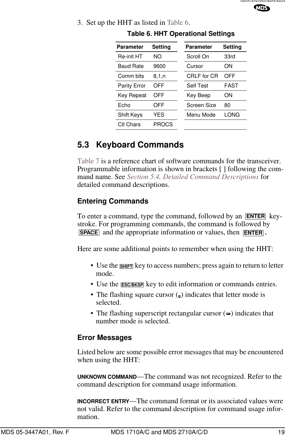 MDS 05-3447A01, Rev. F MDS 1710A/C and MDS 2710A/C/D 193. Set up the HHT as listed in Table 6.5.3 Keyboard CommandsTable 7 is a reference chart of software commands for the transceiver. Programmable information is shown in brackets [ ] following the com-mand name. See Section 5.4, Detailed Command Descriptions for detailed command descriptions.Entering CommandsTo enter a command, type the command, followed by an   key-stroke. For programming commands, the command is followed by  and the appropriate information or values, then  .Here are some additional points to remember when using the HHT:• Use the   key to access numbers; press again to return to letter mode.• Use the   key to edit information or commands entries.• The flashing square cursor ( ) indicates that letter mode is selected.• The flashing superscript rectangular cursor ( ) indicates that number mode is selected.Error MessagesListed below are some possible error messages that may be encountered when using the HHT:UNKNOWN COMMAND—The command was not recognized. Refer to the command description for command usage information.INCORRECT ENTRY—The command format or its associated values were not valid. Refer to the command description for command usage infor-mation.Table 6. HHT Operational Settings  Parameter Setting Parameter SettingRe-init HT NO Scroll On 33rdBaud Rate 9600 Cursor ONComm bits 8,1,n CRLF for CR OFFParity Error OFF Self Test FASTKey Repeat OFF Key Beep ONEcho OFF Screen Size 80Shift Keys  YES Menu Mode LONGCtl Chars PROCSENTERSPACE ENTERSHIFTESC/BKSP