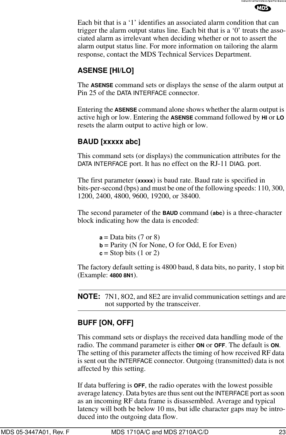 MDS 05-3447A01, Rev. F MDS 1710A/C and MDS 2710A/C/D 23Each bit that is a ‘1’ identifies an associated alarm condition that can trigger the alarm output status line. Each bit that is a ‘0’ treats the asso-ciated alarm as irrelevant when deciding whether or not to assert the alarm output status line. For more information on tailoring the alarm response, contact the MDS Technical Services Department.ASENSE [HI/LO]The ASENSE command sets or displays the sense of the alarm output at Pin 25 of the DATA INTERFACE connector.Entering the ASENSE command alone shows whether the alarm output is active high or low. Entering the ASENSE command followed by HI or LO resets the alarm output to active high or low.BAUD [xxxxx abc]This command sets (or displays) the communication attributes for the DATA INTERFACE port. It has no effect on the RJ-11 DIAG. port.The first parameter (xxxxx) is baud rate. Baud rate is specified in bits-per-second (bps) and must be one of the following speeds: 110, 300, 1200, 2400, 4800, 9600, 19200, or 38400.The second parameter of the BAUD command (abc) is a three-character block indicating how the data is encoded:a = Data bits (7 or 8)b = Parity (N for None, O for Odd, E for Even)c = Stop bits (1 or 2)The factory default setting is 4800 baud, 8 data bits, no parity, 1 stop bit (Example: 4800 8N1).NOTE: 7N1, 8O2, and 8E2 are invalid communication settings and arenot supported by the transceiver.BUFF [ON, OFF]This command sets or displays the received data handling mode of the radio. The command parameter is either ON or OFF. The default is ON. The setting of this parameter affects the timing of how received RF data is sent out the INTERFACE connector. Outgoing (transmitted) data is not affected by this setting.If data buffering is OFF, the radio operates with the lowest possible average latency. Data bytes are thus sent out the INTERFACE port as soon as an incoming RF data frame is disassembled. Average and typical latency will both be below 10 ms, but idle character gaps may be intro-duced into the outgoing data flow.