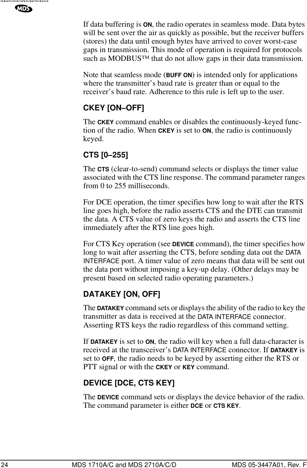 24 MDS 1710A/C and MDS 2710A/C/D MDS 05-3447A01, Rev. FIf data buffering is ON, the radio operates in seamless mode. Data bytes will be sent over the air as quickly as possible, but the receiver buffers (stores) the data until enough bytes have arrived to cover worst-case gaps in transmission. This mode of operation is required for protocols such as MODBUS™ that do not allow gaps in their data transmission.Note that seamless mode (BUFF ON) is intended only for applications where the transmitter’s baud rate is greater than or equal to the receiver’s baud rate. Adherence to this rule is left up to the user.CKEY [ON–OFF]The CKEY command enables or disables the continuously-keyed func-tion of the radio. When CKEY is set to ON, the radio is continuously keyed.CTS [0–255]The CTS (clear-to-send) command selects or displays the timer value associated with the CTS line response. The command parameter ranges from 0 to 255 milliseconds.For DCE operation, the timer specifies how long to wait after the RTS line goes high, before the radio asserts CTS and the DTE can transmit the data. A CTS value of zero keys the radio and asserts the CTS line immediately after the RTS line goes high.For CTS Key operation (see DEVICE command), the timer specifies how long to wait after asserting the CTS, before sending data out the DATA  INTERFACE port. A timer value of zero means that data will be sent out the data port without imposing a key-up delay. (Other delays may be present based on selected radio operating parameters.)DATAKEY [ON, OFF]The DATAKEY command sets or displays the ability of the radio to key the transmitter as data is received at the DATA INTERFACE connector. Asserting RTS keys the radio regardless of this command setting.If DATAKEY is set to ON, the radio will key when a full data-character is received at the transceiver’s DATA INTERFACE connector. If DATAKEY is set to OFF, the radio needs to be keyed by asserting either the RTS or PTT signal or with the CKEY or KEY command.DEVICE [DCE, CTS KEY]The DEVICE command sets or displays the device behavior of the radio. The command parameter is either DCE or CTS KEY.