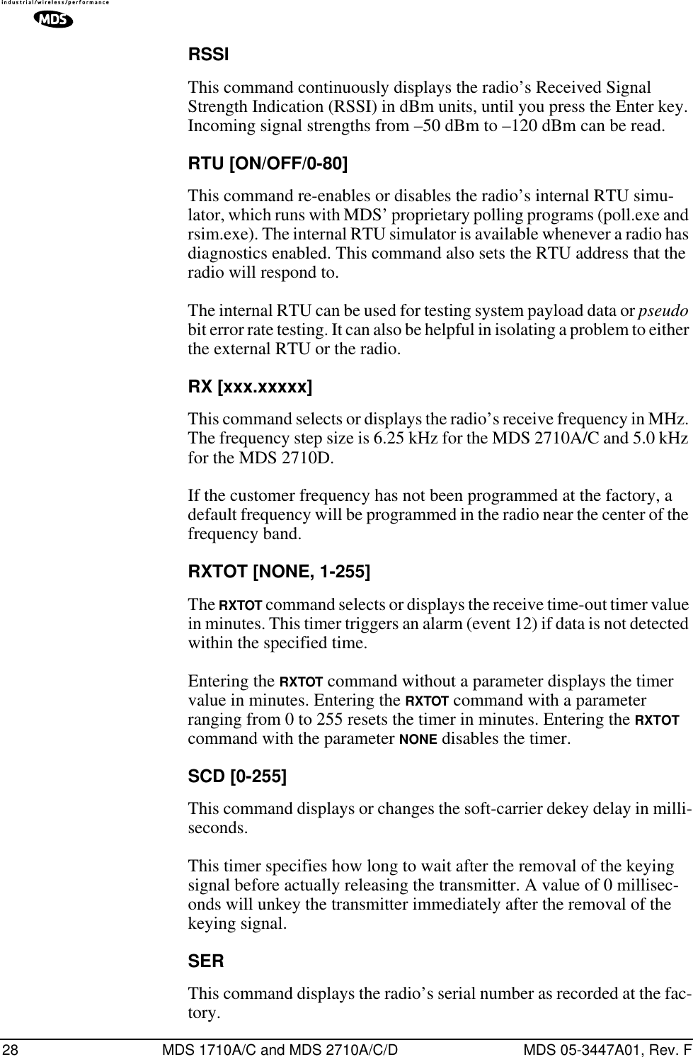 28 MDS 1710A/C and MDS 2710A/C/D MDS 05-3447A01, Rev. FRSSIThis command continuously displays the radio’s Received Signal Strength Indication (RSSI) in dBm units, until you press the Enter key. Incoming signal strengths from –50 dBm to –120 dBm can be read.RTU [ON/OFF/0-80]This command re-enables or disables the radio’s internal RTU simu-lator, which runs with MDS’ proprietary polling programs (poll.exe and rsim.exe). The internal RTU simulator is available whenever a radio has diagnostics enabled. This command also sets the RTU address that the radio will respond to.The internal RTU can be used for testing system payload data or pseudo bit error rate testing. It can also be helpful in isolating a problem to either the external RTU or the radio.RX [xxx.xxxxx]This command selects or displays the radio’s receive frequency in MHz. The frequency step size is 6.25 kHz for the MDS 2710A/C and 5.0 kHz for the MDS 2710D.If the customer frequency has not been programmed at the factory, a default frequency will be programmed in the radio near the center of the frequency band.RXTOT [NONE, 1-255]The RXTOT command selects or displays the receive time-out timer value in minutes. This timer triggers an alarm (event 12) if data is not detected within the specified time.Entering the RXTOT command without a parameter displays the timer value in minutes. Entering the RXTOT command with a parameter ranging from 0 to 255 resets the timer in minutes. Entering the RXTOT command with the parameter NONE disables the timer.SCD [0-255]This command displays or changes the soft-carrier dekey delay in milli-seconds.This timer specifies how long to wait after the removal of the keying signal before actually releasing the transmitter. A value of 0 millisec-onds will unkey the transmitter immediately after the removal of the keying signal.SERThis command displays the radio’s serial number as recorded at the fac-tory.