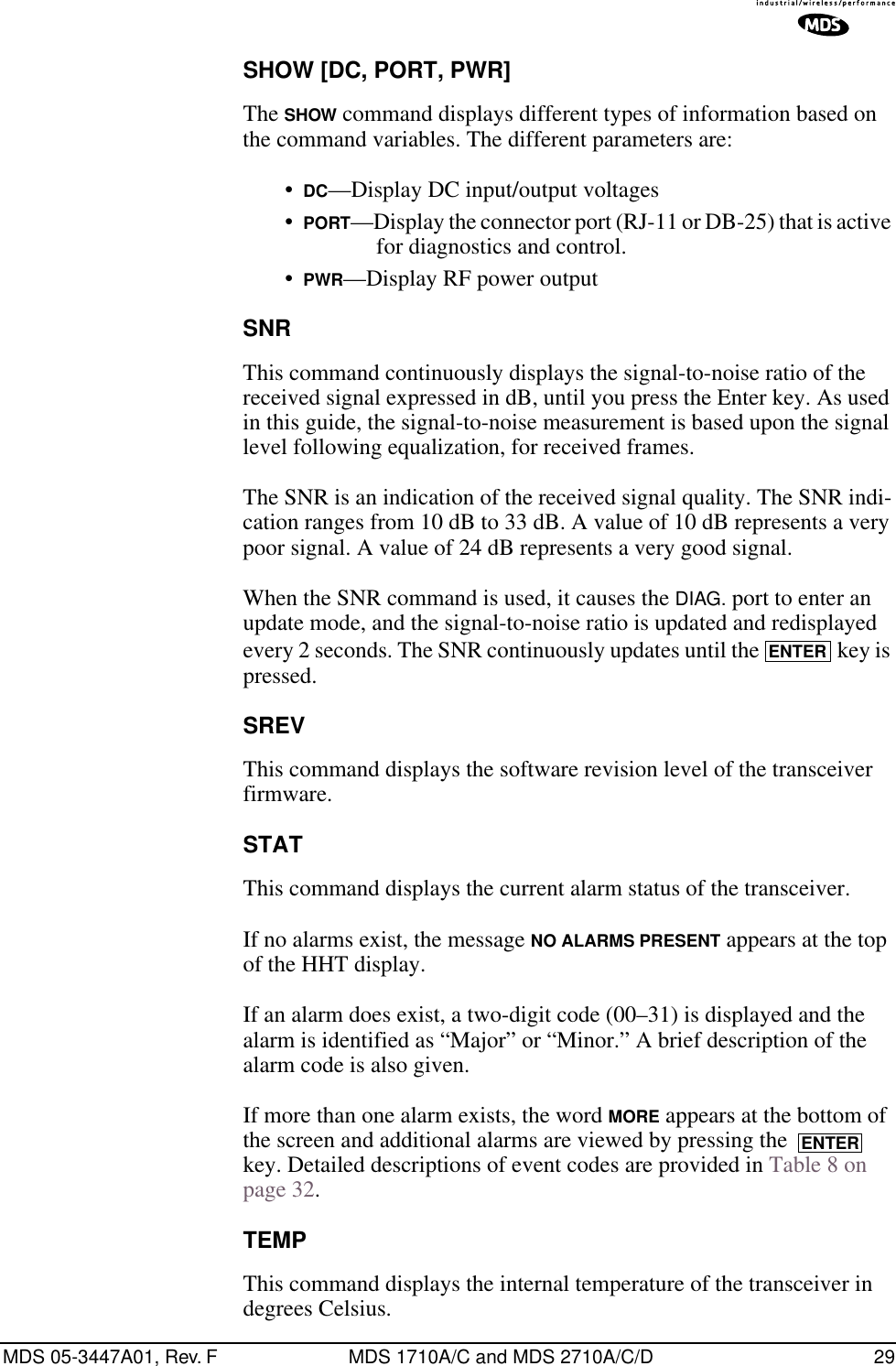 MDS 05-3447A01, Rev. F MDS 1710A/C and MDS 2710A/C/D 29SHOW [DC, PORT, PWR]The SHOW command displays different types of information based on the command variables. The different parameters are:•DC—Display DC input/output voltages•PORT—Display the connector port (RJ-11 or DB-25) that is active for diagnostics and control.•PWR—Display RF power outputSNRThis command continuously displays the signal-to-noise ratio of the received signal expressed in dB, until you press the Enter key. As used in this guide, the signal-to-noise measurement is based upon the signal level following equalization, for received frames.The SNR is an indication of the received signal quality. The SNR indi-cation ranges from 10 dB to 33 dB. A value of 10 dB represents a very poor signal. A value of 24 dB represents a very good signal.When the SNR command is used, it causes the DIAG. port to enter an update mode, and the signal-to-noise ratio is updated and redisplayed every 2 seconds. The SNR continuously updates until the   key is pressed.SREVThis command displays the software revision level of the transceiver firmware.STATThis command displays the current alarm status of the transceiver.If no alarms exist, the message NO ALARMS PRESENT appears at the top of the HHT display.If an alarm does exist, a two-digit code (00–31) is displayed and the alarm is identified as “Major” or “Minor.” A brief description of the alarm code is also given.If more than one alarm exists, the word MORE appears at the bottom of the screen and additional alarms are viewed by pressing the   key. Detailed descriptions of event codes are provided in Table 8 on page 32.TEMPThis command displays the internal temperature of the transceiver in degrees Celsius.ENTERENTER